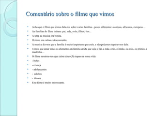 Comentário sobre o filme que vimos
   Acho que o filme que vimos fala-nos sobre varias famílias , povos diferentes: asiáticos, africanos, europeus…
   As famílias do filme tinham: pai, mãe, avós, filhos, tios...
   A letra da musica era bonita.
   O ritmo era calmo e descontraído.
   A musica diz-nos que a família é muito importante para nós, e não podemos separar-nos dela.
   Temos que amar todos os elementos da família desde que seja o pai, a mãe, o tio, o irmão, os avos, os primos, a
    madrinha…
   O filme mostrou-nos que existe cinco(5) etapas na nossa vida:
   - bebes
   - criança
   - adolescentes
   - adultos
   - idosos
   Este filme é muito interessante.
 