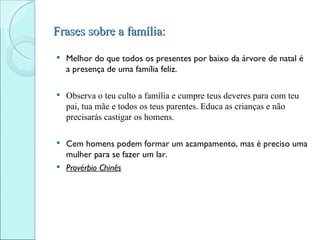 Frases sobre a família:

   Melhor do que todos os presentes por baixo da árvore de natal é
    a presença de uma família feliz.

   Observa o teu culto a família e cumpre teus deveres para com teu
    pai, tua mãe e todos os teus parentes. Educa as crianças e não
    precisarás castigar os homens.

 Cem homens podem formar um acampamento, mas é preciso uma
  mulher para se fazer um lar.
 Provérbio Chinês
 