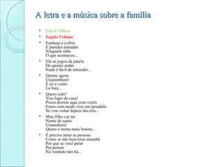 A letra e a música sobre a família
    Pais E Filhos
    Legião Urbana
    Estátuas e cofres
     E paredes pintadas
     Ninguém sabe
     O que aconteceu...
    Ela se jogou da janela
     Do quinto andar
     Nada é fácil de entender...
    Dorme agora
     Uuummhum!
     É só o vento
     Lá fora...
    Quero colo!
     Vou fugir de casa!
     Posso dormir aqui com vocês
     Estou com medo, tive um pesadelo
     Só vou voltar depois das três...
    Meu filho vai ter
     Nome de santo
     Uummhum!
     Quero o nome mais bonito...
    É preciso amar as pessoas
     Como se não houvesse amanhã
     Por que se você parar
     Pra pensar
     Na verdade não há...
 