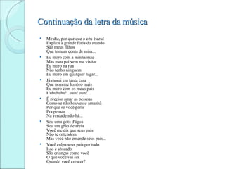 Continuação da letra da música
   Me diz, por que que o céu é azul
    Explica a grande fúria do mundo
    São meus filhos
    Que tomam conta de mim...
   Eu moro com a minha mãe
    Mas meu pai vem me visitar
    Eu moro na rua
    Não tenho ninguém
    Eu moro em qualquer lugar...
   Já morei em tanta casa
    Que nem me lembro mais
    Eu moro com os meus pais
    Huhuhuhu!...ouh! ouh!...
   É preciso amar as pessoas
    Como se não houvesse amanhã
    Por que se você parar
    Pra pensar
    Na verdade não há...
   Sou uma gota d'água
    Sou um grão de areia
    Você me diz que seus pais
    Não te entendem
    Mas você não entende seus pais...
   Você culpa seus pais por tudo
    Isso é absurdo
    São crianças como você
    O que você vai ser
    Quando você crescer?
 