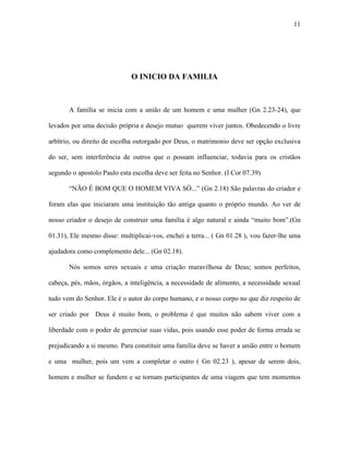 11




                              O INICIO DA FAMILIA



       A família se inicia com a união de um homem e uma mulher (Gn 2.23-24), que

levados por uma decisão própria e desejo mutuo querem viver juntos. Obedecendo o livre

arbítrio, ou direito de escolha outorgado por Deus, o matrimonio deve ser opção exclusiva

do ser, sem interferência de outros que o possam influenciar, todavia para os cristãos

segundo o apostolo Paulo esta escolha deve ser feita no Senhor. (I Cor 07.39)

       “NÃO É BOM QUE O HOMEM VIVA SÓ...” (Gn 2.18) São palavras do criador e

foram elas que iniciaram uma instituição tão antiga quanto o próprio mundo. Ao ver de

nosso criador o desejo de construir uma família é algo natural e ainda “muito bom”.(Gn

01.31), Ele mesmo disse: multiplicai-vos, enchei a terra... ( Gn 01.28 ), vou fazer-lhe uma

ajudadora como complemento dele... (Gn 02.18).

       Nós somos seres sexuais e uma criação maravilhosa de Deus; somos perfeitos,

cabeça, pés, mãos, órgãos, a inteligência, a necessidade de alimento, a necessidade sexual

tudo vem do Senhor. Ele é o autor do corpo humano, e o nosso corpo no que diz respeito de

ser criado por Deus é muito bom, o problema é que muitos não sabem viver com a

liberdade com o poder de gerenciar suas vidas, pois usando esse poder de forma errada se

prejudicando a si mesmo. Para constituir uma família deve se haver a união entre o homem

e uma mulher, pois um vem a completar o outro ( Gn 02.23 ), apesar de serem dois,

homem e mulher se fundem e se tornam participantes de uma viagem que tem momentos
 