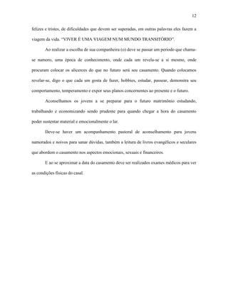 12

felizes e tristes, de dificuldades que devem ser superadas, em outras palavras eles fazem a

viagem da vida. “VIVER É UMA VIAGEM NUM MUNDO TRANSITÓRIO”.

       Ao realizar a escolha de sua companheira (o) deve se passar um período que chama-

se namoro, uma época de conhecimento, onde cada um revela-se a si mesmo, onde

procuram colocar os alicerces do que no futuro será seu casamento. Quando colocamos

revelar-se, digo o que cada um gosta de fazer, hobbies, estudar, passear, demonstra seu

comportamento, temperamento e expor seus planos concernentes ao presente e o futuro.

       Aconselhamos os jovens a se preparar para o futuro matrimônio estudando,

trabalhando e economizando sendo prudente para quando chegar a hora do casamento

poder sustentar material e emocionalmente o lar.

       Deve-se haver um acompanhamento pastoral de aconselhamento para jovens

namorados e noivos para sanar dúvidas, também a leitura de livros evangélicos e seculares

que abordem o casamento nos aspectos emocionais, sexuais e financeiros.

       E ao se aproximar a data do casamento deve ser realizados exames médicos para ver

as condições físicas do casal.
 