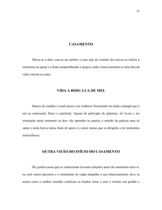 13




                                    CASAMENTO



        Marca-se a data, casa-se no cartório e caso seja da vontade dos noivos se realiza a

cerimônia na igreja e a festa compartilhando a alegria, então vemos terminar-se uma fase da

vida e iniciar-se outra.




                           VIDA A DOIS: LUA DE MEL



        Depois de casados o casal passa a ser conhecer fisicamente na união conjugal que é

um ao emocional, físico e espiritual. Apesar de participar de palestras, ler livros e ter

orientação neste momento os dois vão aprender na pratica o sentido da palavra uma só

carne e nesta hora a única fonte de apoio é o amor mutuo que os dirigirão a ter momentos

maravilhosos.




                OUTRA VISÃO DO INÍCIO DO CASAMENTO



        Há, porém casais que se conheceram (tiveram relações) antes do casamento entre si,

ou com outros parceiros e o sentimento de culpa atrapalha o seu relacionamento, deve se

nestes casos o melhor remédio confessar ao Senhor Jesus o erro e receber seu perdão e
 