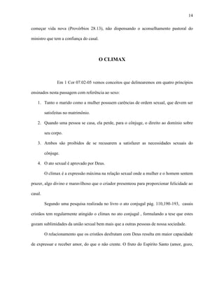 14

começar vida nova (Provérbios 28.13), não dispensando o aconselhamento pastoral do

ministro que tem a confiança do casal.



                                         O CLIMAX



                Em 1 Cor 07.02-05 vemos conceitos que delinearemos em quatro princípios

ensinados nesta passagem com referência ao sexo:

    1. Tanto o marido como a mulher possuem carências de ordem sexual, que devem ser

         satisfeitas no matrimônio.

    2. Quando uma pessoa se casa, ela perde, para o cônjuge, o direito ao domínio sobre

         seu corpo.

    3. Ambos são proibidos de se recusarem a satisfazer as necessidades sexuais do

         cônjuge.

    4. O ato sexual é aprovado por Deus.

         O clímax é a expressão máxima na relação sexual onde a mulher e o homem sentem

prazer, algo divino e maravilhoso que o criador presenteou para proporcionar felicidade ao

casal.

         Segundo uma pesquisa realizada no livro o ato conjugal pág. 110,190-193, casais

cristãos tem regularmente atingido o clímax no ato conjugal , formulando a tese que estes

gozam sublimidades da união sexual bem mais que a outras pessoas de nossa sociedade.

         O relacionamento que os cristãos desfrutam com Deus resulta em maior capacidade

de expressar e receber amor, do que o não crente. O fruto do Espírito Santo (amor, gozo,
 