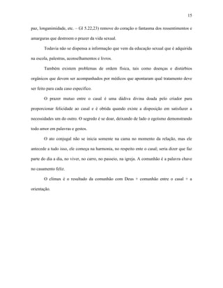 15

paz, longanimidade, etc. – Gl 5.22,23) remove do coração o fantasma dos ressentimentos e

amarguras que destroem o prazer da vida sexual.

       Todavia não se dispensa a informação que vem da educação sexual que é adquirida

na escola, palestras, aconselhamentos e livros.

       Também existem problemas de ordem física, tais como doenças e distúrbios

orgânicos que devem ser acompanhados por médicos que apontaram qual tratamento deve

ser feito para cada caso especifico.

       O prazer mutuo entre o casal é uma dádiva divina doada pelo criador para

proporcionar felicidade ao casal e é obtida quando existe a disposição em satisfazer a

necessidades um do outro. O segredo é se doar, deixando de lado o egoísmo demonstrando

todo amor em palavras e gestos.

       O ato conjugal não se inicia somente na cama no momento da relação, mas ele

antecede a tudo isso, ele começa na harmonia, no respeito ente o casal; seria dizer que faz

parte do dia a dia, no viver, no carro, no passeio, na igreja. A comunhão é a palavra chave

no casamento feliz.

       O clímax é o resultado da comunhão com Deus + comunhão entre o casal + a

orientação.
 