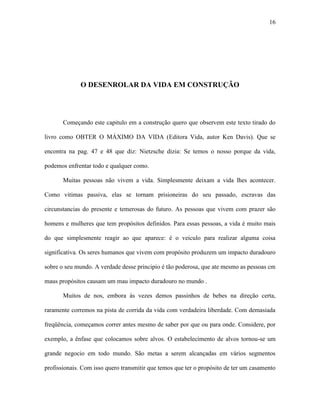 16




              O DESENROLAR DA VIDA EM CONSTRUÇÃO




       Começando este capitulo em a construção quero que observem este texto tirado do

livro como OBTER O MÁXIMO DA VIDA (Editora Vida, autor Ken Davis). Que se

encontra na pag. 47 e 48 que diz: Nietzsche dizia: Se temos o nosso porque da vida,

podemos enfrentar todo e qualquer como.

       Muitas pessoas não vivem a vida. Simplesmente deixam a vida lhes acontecer.

Como vitimas passiva, elas se tornam prisioneiras do seu passado, escravas das

circunstancias do presente e temerosas do futuro. As pessoas que vivem com prazer são

homens e mulheres que tem propósitos definidos. Para essas pessoas, a vida é muito mais

do que simplesmente reagir ao que aparece: é o veiculo para realizar alguma coisa

significativa. Os seres humanos que vivem com propósito produzem um impacto duradouro

sobre o seu mundo. A verdade desse principio é tão poderosa, que ate mesmo as pessoas cm

maus propósitos causam um mau impacto duradouro no mundo .

       Muitos de nos, embora às vezes demos passinhos de bebes na direção certa,

raramente corremos na pista de corrida da vida com verdadeira liberdade. Com demasiada

freqüência, começamos correr antes mesmo de saber por que ou para onde. Considere, por

exemplo, a ênfase que colocamos sobre alvos. O estabelecimento de alvos tornou-se um

grande negocio em todo mundo. São metas a serem alcançadas em vários segmentos

profissionais. Com isso quero transmitir que temos que ter o propósito de ter um casamento
 