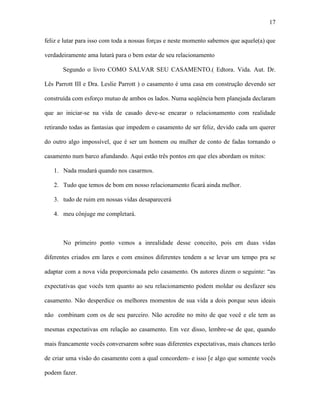 17

feliz e lutar para isso com toda a nossas forças e neste momento sabemos que aquele(a) que

verdadeiramente ama lutará para o bem estar de seu relacionamento

       Segundo o livro COMO SALVAR SEU CASAMENTO.( Edtora. Vida. Aut. Dr.

Lês Parrott III e Dra. Leslie Parrott ) o casamento é uma casa em construção devendo ser

construída com esforço mutuo de ambos os lados. Numa seqüência bem planejada declaram

que ao iniciar-se na vida de casado deve-se encarar o relacionamento com realidade

retirando todas as fantasias que impedem o casamento de ser feliz, devido cada um querer

do outro algo impossível, que é ser um homem ou mulher de conto de fadas tornando o

casamento num barco afundando. Aqui estão três pontos em que eles abordam os mitos:

   1. Nada mudará quando nos casarmos.

   2. Tudo que temos de bom em nosso relacionamento ficará ainda melhor.

   3. tudo de ruim em nossas vidas desaparecerá

   4. meu cônjuge me completará.



       No primeiro ponto vemos a inrealidade desse conceito, pois em duas vidas

diferentes criados em lares e com ensinos diferentes tendem a se levar um tempo pra se

adaptar com a nova vida proporcionada pelo casamento. Os autores dizem o seguinte: “as

expectativas que vocês tem quanto ao seu relacionamento podem moldar ou desfazer seu

casamento. Não desperdice os melhores momentos de sua vida a dois porque seus ideais

não combinam com os de seu parceiro. Não acredite no mito de que você e ele tem as

mesmas expectativas em relação ao casamento. Em vez disso, lembre-se de que, quando

mais francamente vocês conversarem sobre suas diferentes expectativas, mais chances terão

de criar uma visão do casamento com a qual concordem- e isso [e algo que somente vocês

podem fazer.
 