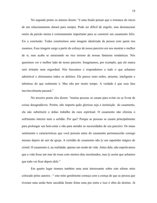 18

       No segundo ponto os autores dizem: “é uma ilusão pensar que o romance do inicio

de um relacionamento durará para sempre. Pode ser difícil de engolir, mas desmascarar

omito da paixão eterna é extremamente importante para se construir um casamento feliz.

Eis a conclusão: Todos construímos uma imagem idealizada da pessoa com quem nos

casamos. Essa imagem surge a partir do esforço de nosso parceiro em nos mostrar o melhor

de si, mas acaba se enraizando no rico terreno de nossas fantasias românticas. Nós

queremos ver o melhor lado de nosso parceiro. Imaginamos, por exemplo, que ele nunca

será irritante nem engordará. Nós buscamos e respondemos a tudo o que achamos

admirável e eliminamos todos os defeitos. Ele parece mais nobre, atraente, inteligente e

talentoso do que realmente é. Mas não por muito tempo. A verdade é que essa fase

inevitavelmente passará.”

       No terceiro ponto eles dizem: “muitas pessoas se casam para evitar ou se livrar de

coisas desagradáveis. Porém, não importa quão gloriosa seja a instituição do casamento,

ela não substituirá o árduo trabalho da cura espiritual. O casamento não elimina o

sofrimento interior nem a solidão. Por que? Porque as pessoas se casam principalmente

para prolongar seu bem-estar e não para atender as necessidades de seu parceiro. Os maus

sentimento e características que você possuía antes do casamento permanecerão consigo

mesmo depois de sair da igreja. A certidão de casamento não [e um sapatinho mágico de

cristal. O casamento é, na realidade, apenas um modo de vida. Antes dele, não esperávamos

que a vida fosse um mar de rosas com eternos dias ensolarados, mas [e assim que achamos

que todo vai ficar depois dele.”

       Em quarto lugar tiramos também uma nota interessante sobre este ultimo mito

colocado pelos autores : “ este mito geralmente começa com a crença de que as pessoa que

tiveram uma união bem sucedida foram feitas uma pra outra e isso é obra do destino. Já
 