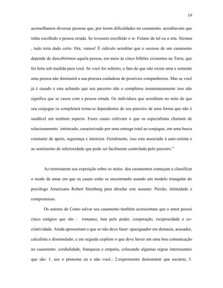 19

aconselhamos diversas pessoas que, por terem dificuldades no casamento, acreditavam que

tinha escolhido a pessoa errada. Se tivessem escolhido o sr. Fulano de tal ou a srta. Sicrana

, tudo teria dado certo. Ora, vamos! É ridículo acreditar que o sucesso de um casamento

depende de descobrirmos aquela pessoa, em meio às cinco bilhões existentes na Terra, que

foi feita sob medida para você. Se você for solteiro, o fato de que não existe uma e somente

uma pessoa não diminuirá a sua procura cuidadosa de possíveis companheiros. Mas se você

já é casado e esta achando que seu parceiro não o completou instantaneamente isso não

significa que se casou com a pessoa errada. Os indivíduos que acreditam no mito de que

seu conjugue os completará torna-se dependentes de seu parceiro de uma forma que não é

saudável em nenhum aspecto. Esses casais cultivam o que os especialistas chamam de

relacionamento intrincado, caracterizado por uma entrega total ao conjugue, em uma busca

constante de apoio, segurança e inteireza. Geralmente, isso esta associado à auto-estima e

ao sentimento de inferioridade que pode ser facilmente controlado pelo parceiro.”



       Ao terminarem sua exposição sobre os mitos dos casamentos começam a classificar

o modo de amar em que os casais estão se encontrando usando um modelo triangular do

psicólogo Americano Robert Sternberg para abordar este assunto: Paixão, intimidade e

compromisso.

       Os autores de Como salvar seu casamento também acrescentam que o amor possui

cinco estágios que são :     romance, luta pelo poder, cooperação, reciprocidade e co-

criatividade. Ainda apresentam o que se não deve fazer: apaziguador em demasia, acusador,

calculista e dissimulado; e em seguida expõem o que deve haver em uma boa comunicação

no casamento: cordialidade, franqueza e empatia, colocando algumas regras interessantes

que são: 1. use o pronome eu e não você.; 2.experimente demonstrar que escutou; 3.
 
