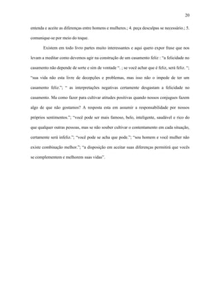 20

entenda e aceite as diferenças entre homens e mulheres.; 4. peça desculpas se necessário.; 5.

comunique-se por meio do toque.

       Existem em todo livro partes muito interessantes e aqui quero expor frase que nos

levam a meditar como devemos agir na construção de um casamento feliz : “a felicidade no

casamento não depende de sorte e sim de vontade “. ; se você achar que é feliz, será feliz. “;

“sua vida não esta livre de decepções e problemas, mas isso não o impede de ter um

casamento feliz.”; “ as interpretações negativas certamente desgastam a felicidade no

casamento. Ma como fazer para cultivar atitudes positivas quando nossos conjugues fazem

algo de que não gostamos? A resposta esta em assumir a responsabilidade por nossos

próprios sentimentos.”; “você pode ser mais famoso, belo, inteligente, saudável e rico do

que qualquer outras pessoas, mas se não souber cultivar o contentamento em cada situação,

certamente será infeliz.”; “você pode se acha que pode.”; “sou homem e você mulher não

existe combinação melhor.”; “a disposição em aceitar suas diferenças permitirá que vocês

se complementem e melhorem suas vidas”.
 