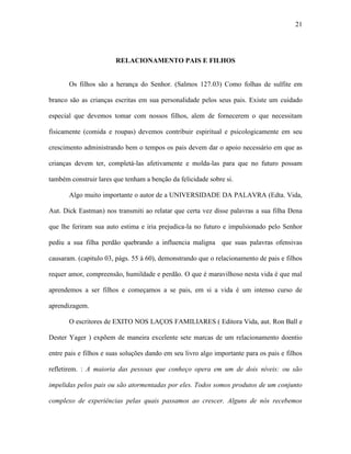 21




                        RELACIONAMENTO PAIS E FILHOS


       Os filhos são a herança do Senhor. (Salmos 127.03) Como folhas de sulfite em

branco são as crianças escritas em sua personalidade pelos seus pais. Existe um cuidado

especial que devemos tomar com nossos filhos, alem de fornecerem o que necessitam

fisicamente (comida e roupas) devemos contribuir espiritual e psicologicamente em seu

crescimento administrando bem o tempos os pais devem dar o apoio necessário em que as

crianças devem ter, completá-las afetivamente e molda-las para que no futuro possam

também construir lares que tenham a benção da felicidade sobre si.

       Algo muito importante o autor de a UNIVERSIDADE DA PALAVRA (Edta. Vida,

Aut. Dick Eastman) nos transmiti ao relatar que certa vez disse palavras a sua filha Dena

que lhe feriram sua auto estima e iria prejudica-la no futuro e impulsionado pelo Senhor

pediu a sua filha perdão quebrando a influencia maligna que suas palavras ofensivas

causaram. (capitulo 03, págs. 55 à 60), demonstrando que o relacionamento de pais e filhos

requer amor, compreensão, humildade e perdão. O que é maravilhoso nesta vida é que mal

aprendemos a ser filhos e começamos a se pais, em si a vida é um intenso curso de

aprendizagem.

       O escritores de EXITO NOS LAÇOS FAMILIARES ( Editora Vida, aut. Ron Ball e

Dester Yager ) expõem de maneira excelente sete marcas de um relacionamento doentio

entre pais e filhos e suas soluções dando em seu livro algo importante para os pais e filhos

refletirem. : A maioria das pessoas que conheço opera em um de dois níveis: ou são

impelidas pelos pais ou são atormentadas por eles. Todos somos produtos de um conjunto

complexo de experiências pelas quais passamos ao crescer. Alguns de nós recebemos
 