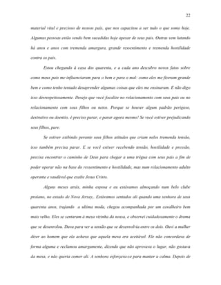 22

material vital e precioso de nossos pais, que nos capacitou a ser tudo o que somo hoje.

Algumas pessoas estão sendo bem sucedidas hoje apesar de seus pais. Outras vem lutando

há anos e anos com tremenda amargura, grande ressentimento e tremenda hostilidade

contra os pais.

       Estou chegando à casa dos quarenta, e a cada ano descubro novos fatos sobre

como meus pais me influenciaram para o bem e para o mal: como eles me fizeram grande

bem e como tenho tentado desaprender algumas coisas que eles me ensinaram. E não digo

isso desrespeitosamente. Desejo que você focalize no relacionamento com seus pais ou no

relacionamento com seus filhos ou netos. Porque se houver algum padrão perigoso,

destrutivo ou doentio, é preciso parar, e parar agora mesmo! Se você estiver prejudicando

seus filhos, pare.

       Se estiver exibindo perante seus filhos atitudes que criam neles tremenda tensão,

isso também precisa parar. E se você estiver recebendo tensão, hostilidade e pressão,

precisa encontrar o caminho de Deus para chegar a uma trégua com seus pais a fim de

poder operar não na base do ressentimento e hostilidade, mas num relacionamento adulto

operante e saudável que exalte Jesus Cristo.

       Alguns meses atrás, minha esposa e eu estávamos almoçando num belo clube

praiano, no estado de Nova Jersey,. Estávamos sentados ali quando uma senhora de seus

quarenta anos, trajando a ultima moda, chegou acompanhada por um cavalheiro bem

mais velho. Eles se sentaram à mesa vizinha da nossa, e observei cuidadosamente o drama

que se desenrolou. Dava para ver a tensão que se desenvolvia entre os dois. Ouvi a mulher

dizer ao homem que ela achava que aquela mesa era aceitável. Ele não concordava de

forma alguma e reclamou amargamente, dizendo que não aprovava o lugar, não gostava

da mesa, e não queria comer ali. A senhora esforçava-se para manter a calma. Depois de
 