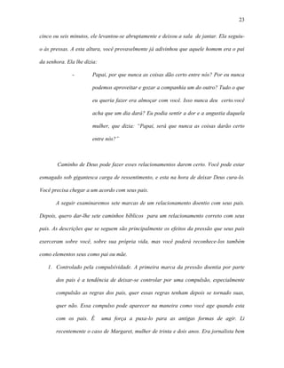 23

cinco ou seis minutos, ele levantou-se abruptamente e deixou a sala de jantar. Ela seguiu-

o às pressas. A esta altura, você provavelmente já adivinhou que aquele homem era o pai

da senhora. Ela lhe dizia:

              -        Papai, por que nunca as coisas dão certo entre nós? Por eu nunca

                       podemos aproveitar e gozar a companhia um do outro? Tudo o que

                       eu queria fazer era almoçar com você. Isso nunca deu certo.você

                       acha que um dia dará? Eu podia sentir a dor e a angustia daquela

                       mulher, que dizia: “Papai, será que nunca as coisas darão certo

                       entre nós?”



        Caminho de Deus pode fazer esses relacionamentos darem certo. Você pode estar

esmagado sob gigantesca carga de ressentimento, e esta na hora de deixar Deus cura-lo.

Você precisa chegar a um acordo com seus pais.

       A seguir examinaremos sete marcas de um relacionamento doentio com seus pais.

Depois, quero dar-lhe sete caminhos bíblicos para um relacionamento correto com seus

pais. As descrições que se seguem são principalmente os efeitos da pressão que seus pais

exerceram sobre você, sobre sua própria vida, mas você poderá reconhece-los também

como elementos seus como pai ou mãe.

   1. Controlado pela compulsividade. A primeira marca da pressão doentia por parte

       dos pais é a tendência de deixar-se controlar por uma compulsão, especialmente

       compulsão as regras dos pais, quer essas regras tenham depois se tornado suas,

       quer não. Essa compulso pode aparecer na maneira como você age quando esta

       com os pais. É        uma força a puxa-lo para as antigas formas de agir. Li

       recentemente o caso de Margaret, mulher de trinta e dois anos. Era jornalista bem
 