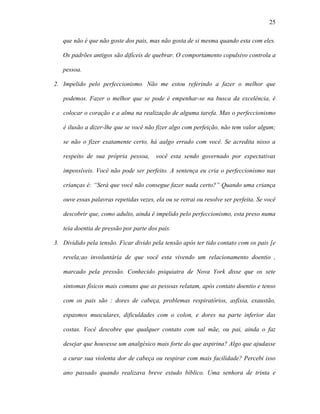 25

   que não é que não goste dos pais, mas não gosta de si mesma quando esta com eles.

   Os padrões antigos são difíceis de quebrar. O comportamento copulsivo controla a

   pessoa.

2. Impelido pelo perfeccionismo. Não me estou referindo a fazer o melhor que

   podemos. Fazer o melhor que se pode é empenhar-se na busca da excelência, é

   colocar o coração e a alma na realização de alguma tarefa. Mas o perfeccionismo

   é ilusão a dizer-lhe que se você não fizer algo com perfeição, não tem valor algum;

   se não o fizer exatamente certo, há aalgo errado com você. Se acredita nisso a

   respeito de sua própria pessoa,      você esta sendo governado por expectativas

   impossíveis. Você não pode ser perfeito. A sentença eu cria o perfeccionismo nas

   crianças é: “Será que você não consegue fazer nada certo?” Quando uma criança

   ouve essas palavras repetidas vezes, ela ou se retrai ou resolve ser perfeita. Se você

   descobrir que, como adulto, ainda é impelido pelo perfeccionismo, esta preso numa

   teia doentia de pressão por parte dos pais.

3. Dividido pela tensão. Ficar divido pela tensão após ter tido contato com os pais [e

   revela;ao involuntária de que você esta vivendo um relacionamento doentio ,

   marcado pela pressão. Conhecido psiquiatra de Nova York disse que os sete

   sintomas físicos mais comuns que as pessoas relatam, após contato doentio e tenso

   com os pais são : dores de cabeça, problemas respiratórios, asfixia, exaustão,

   espasmos musculares, dificuldades com o colon, e dores na parte inferior das

   costas. Você descobre que qualquer contato com sal mãe, ou pai, ainda o faz

   desejar que houvesse um analgésico mais forte do que aspirina? Algo que ajudasse

   a curar sua violenta dor de cabeça ou respirar com mais facilidade? Percebi isso

   ano passado quando realizava breve estudo bíblico. Uma senhora de trinta e
 