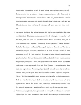 26

   poucos anos procurou-me depois de uma aula e pediu-me que orasse por ela.

   Sentia-se muito aborrecida com o tempo que passava com a mãe. O que mais a

   preocupava era o efeito que a tensão exercia sobre sua própria família. Ela não

   gostava da forma como tratava o marido depois de haver estado com a mãe, e o seu

   filho de oito anos tinha problemas de estomago toda a vez que a avó vinha visita-

   los.

4. Nas garras da culpa. Seu pai ou sua mãe faze você sentir-se culpado. Seus pais

   moralizam tudo. A técnica comum usada neste tipo de estratégia é a vergonha: você

   não pode fazer isso, você não deve fazer aquilo. Sendo você adulto, seus pais o

   envergonham de outra maneira: “Como pode fazer isso comigo?” Eu lhe dei à luz!

   Trabalhei duro toda a minha vida! Como pode tratar-me dessa forma? Isso detem

   totalmente qualquer raciocínio, impedindo-os de orar um com o outro. Os pais

   manipulam através da culpa para você faça o que desejam. Os pais moralizadores

   geralmente ficam chocados diante de trivialidades. Poderão ter um acesso de raiva

   porque você passou fora a noite toda quando saiu com alguém. Talvez você tenha

   vindo para a casa embriagado. Seus pais ficam furiosos e com muita razão. Mas

   aqui esta o problema. O mesmo pai que fica tão chocado com algo errado de

   verdade, pode ficar de igual modo chocado se você não tiver limpado o seu quarto.

   Ou você deveria ter estudado piano por uma hora e estudou só cinqüenta minutos.

   Tudo é    moralmente errado. Tudo é pecado horrível, mesmo que seja sem

   importância e trivial. Isso produz uma consciência extremamente sensível. Você

   fica sensível, sente dores, e se agita e absorve mais culpa do que pode dar conta.

5. Aprisionado na infância. Ficar aprisionado ou enroscado na infância cm seus pais

   significa que eles ainda tratam você como criança. Um temor que a criança tem ao
 