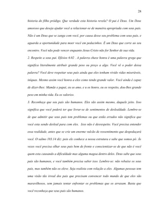 28

historia do filho pródigo. Que verdade esta historia revela? O pai é Deus. Um Deus

amoroso que deseja ajudar você a relacionar-se de maneira apropriada com seus pais.

Não é um Deus que se zanga com você, por causa desse seu problema com seus pais, e

aguarda a oportunidade para moer você em pedacinhos. É um Deus que corre ao seu

encontro. Você não pode vencer enquanto Jesus Cristo não for Senhor de sua vida.

2. Respeite a seus pai. Efésios 6.02 . A palavra chave honra é uma palavra grega que

significa literalmente atribuir grande peso ou preço a algo. Você vê o poder dessa

palavra? Você deve respeitar seus pais ainda que eles tenham vivido vidas miseráveis,

iníquas. Mesmo assim você honra a eles como tendo grande valor. Você ainda é capaz

de dizer-lhes: Mamãe e papai, eu os amo, e u os honro, eu os respeito, dou-lhes grande

peso em minha vida. Eu os valorizo.

3. Reconheça que seu pais são humanos. Eles são assim mesmo, daquele jeito. Isso

significa que você poderá ter que livrar-se de sentimentos de deslealdade. Lembre-se

de que admitir que seus pais tem problemas ou que estão errados não significa que

você esta sendo desleal para com eles. Isso não é desrespeito. Você precisa entender

essa realidade, antes que se crie um enorme vulcão de ressentimento que despedaçará

você. O salmo 103.14 diz: pois ele conhece a nossa estrutura e sabe que somos pó. Às

vezes você precisa olhar seus pais bem de frente e conscientizar-se de que não é você

quem esta causando a dificuldade mas alguma magoa dentro deles. Deus sabe que seus

pais são humanos, e você também precisa saber isso. Lembre-se: não rebaixe os seus

pais, mas também não os eleve. Seja realista com relação a eles. Algumas pessoas tem

uma visão tão irreal dos pais que precisam convencer todo mundo de que eles são

maravilhosos, sem jamais tentar enfrentar os problemas que os arrasam. Basta que

você reconheça que seus pais são humanos.
 