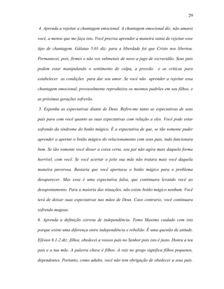 29

4. Aprenda a rejeitar a chantagem emocional. A chantagem emocional diz: não amarei

você, a menos que me faça isto. Você precisa aprender a maneira santa de rejeitar esse

tipo de chantagem. Gálatas 5.01 diz: para a liberdade foi que Cristo nos libertou.

Permanecei, pois, firmes e não vos submetais de novo a jugo de escravidão. Seus pais

podem estar manipulando o sentimento de culpa, a pressão             e as criticas para

estabelecer as condições para dar seu amor. Se você não aprender a rejeitar essa

chantagem emocional, provavelmente reproduzira os mesmos padrões em seu filhos, e

as próximas gerações sofrerão.

5. Exponha as expectativas diante de Deus. Refiro-me tanto as expectativas de seus

pais para com você quanto as suas expectativas com relação a eles. Você pode estar

sofrendo da síndrome do botão mágico. É a expectativa de que, se tão somente puder

aprender a apertar o botão mágico do relacionamento com seus pais, tudo funcionara

bem. Se tão somente você disser a coisa certa, seu pai não agira mais daquela forma

horrível, com você. Se você acertar o jeito sua mãe não tratara mais você daquela

maneira pavorosa. Bastaria que você apertasse o botão mágico para o problema

desaparecer. Mas essa é uma expectativa falsa, que continuara levando você ao

desapontamento. Para a maioria das situações, não existe botão mágico nenhum. Você

terá de deixar suas expectativas nas mãos de Deus. Caso contrario, você continuara

sofrendo magoas.

6. Aprenda a definição correta de independência. Tomo Maximo cuidado com isto

porque existe uma diferença entre independência e rebelião. É uma questão de atitude.

Efésios 6.1-2 diz: filhos, obedecei a vossos pais no Senhor pois isto é justo. Honra a teu

pais e a tua mãe. A palavra chave é filhos. A raiz no grego significa filhos pequenos,

dependentes. Portanto, como adulto, você não tem obrigação de obedecer a seus pais.
 