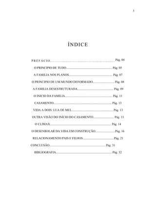 3




                                                ÍNDI CE


P R E F Á C I O . . . . . . . . . . . . . . . . . . . . . . . . . . . . . . . . . . . . . . . . . . . . . . . . . . . Pág. 04

   O PRINCIPIO DE TUDO............................................................ Pág. 05

   A FAMILIA NOS PLANOS......................................................... Pág. 07

 O PRINCIPIO DE UM MUNDO DEFORMADO............................ Pág. 08

  A FAMILIA DESESTRUTURADA............................................... Pág. 09

   O INICIO DA FAMILIA.............................................................. Pág. 11

   CASAMENTO............................................................................ Pág. 13

  VIDA A DOIS: LUA DE MEL...................................................... Pág. 13

 OUTRA VISÃO DO INÍCIO DO CASAMENTO........................... Pág. 13

    O CLIMAX................................................................................ Pág. 14

O DESENROLAR DA VIDA EM CONSTRUÇÃO..........................Pág. 16

  RELACIONAMENTO PAIS E FILHOS.........................................Pág. 21

CONCLUSÃO......................................................................... Pág. 31

   BIBLIOGRAFIA......................................................................... Pág. 32
 