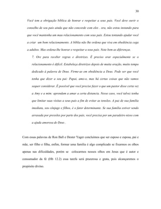 30

   Você tem a obrigação bíblica de honrar e respeitar a seus pais. Você deve ouvir o

   conselho de seu pais ainda que não concorde com eles . ora, não estou instando para

   que você mantenha um mau relacionamento com seus pais. Estou tentando ajudar você

   a criar um bom relacionamento. A bíblia não lhe ordena que viva em obediência cega

   a adultos. Mas ordena-lhe honrar e respeitar a seus pais. Note bem as diferenças.

       7. Ore para receber regras e diretrizes. É preciso orar especialmente se o

       relacionamento é difícil. Estabeleça diretrizes depois de muita oração, muito tempo

       dedicado à palavra de Deus. Firme-as em obediência a Deus. Pode ser que você

       tenha que dizer a seu pai: Papai, amo-o, mas há certas coisas que não vamos

       sequer considerar. É possível que você precise fazer o que um pastor disse certa vez

       a Amy e a mim: aprendam a amar a certa distancia. Nesse caso, você talvez tenha

       que limitar suas visitas a seus pais a fim de evitar as tensões. A paz de sua família

       imediata, seu cônjuge e filhos, é o fator determinante. Se sua família estiver sendo

       arrasada por pressões por parte dos pais, você precisa por um paradeiro nisso com

       a ajuda amorosa de Deus .



Com essas palavras de Ron Ball e Dester Yager concluímos que ser esposo e esposa, pai e

mãe, ser filho e filha, enfim, formar uma família é algo complicado se fixarmos os olhos

apenas nas dificuldades, porém se     colocarmos nossos olhos em Jesus que é autor e

consumador da fé (Hb 12.2) essa tarefa será prazerosa e grata, pois alcançaremos o

propósito divino.
 