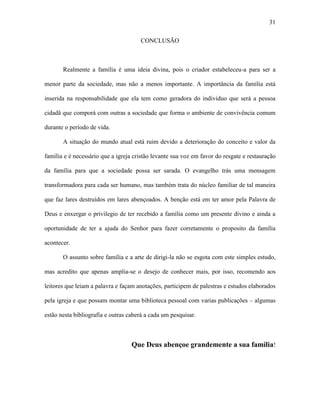 31

                                      CONCLUSÃO



       Realmente a família é uma ideia divina, pois o criador estabeleceu-a para ser a

menor parte da sociedade, mas não a menos importante. A importância da família está

inserida na responsabilidade que ela tem como geradora do individuo que será a pessoa

cidadã que comporá com outras a sociedade que forma o ambiente de convivência comum

durante o período de vida.

       A situação do mundo atual está ruim devido a deterioração do conceito e valor da

família e é necessário que a igreja cristão levante sua voz em favor do resgate e restauração

da família para que a sociedade possa ser sarada. O evangelho trás uma mensagem

transformadora para cada ser humano, mas também trata do núcleo familiar de tal maneira

que faz lares destruídos em lares abençoados. A benção está em ter amor pela Palavra de

Deus e enxergar o privilegio de ter recebido a família como um presente divino e ainda a

oportunidade de ter a ajuda do Senhor para fazer corretamente o proposito da família

acontecer.

       O assunto sobre família e a arte de dirigi-la não se esgota com este simples estudo,

mas acredito que apenas amplia-se o desejo de conhecer mais, por isso, recomendo aos

leitores que leiam a palavra e façam anotações, participem de palestras e estudos elaborados

pela igreja e que possam montar uma biblioteca pessoal com varias publicações – algumas

estão nesta bibliografia e outras caberá a cada um pesquisar.



                                   Que Deus abençoe grandemente a sua família!
 
