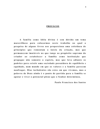 4




                                     PREFÁCIO




     A    família     como   idéia    divina       é   sem    dúvida     um    tema
maravilhoso      para    colocarmos         neste      trabalho     no    qual    a
pesquisa de alguns livros nos proporciona uma coletânea de
princípios      que   remontam       o    inicio       da    criação,    mas    que
permanecem imutáveis no que tange ao propósito supremo do
criador    ao    estabelecer     a       família       como    instituição      que
propague não somente a espécie, mas que leva adiante os
padrões para existir uma sociedade possuidora de equilíbrio e
equidade, num mundo em que os valores e a família parecem
naufragar. Dias turbulentos são estes em que vivemos, mas a
palavra de Deus ainda é o ponto de partida para a família se
apoiar e viver o potencial pleno que o Senhor determinou.

                                              Paulo Francisco dos Santos
 