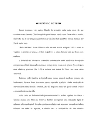 5




                              O PRINCIPIO DE TUDO

       Como iniciamos este tópico falando do principio nada mais obvio do que

examinarmos o livro de Gênesis capitulo primeiro que revela como Deus criou o mundo;

maravilho-me de ver esta passagem bíblica e ver como tudo que Deus criou é chamado por

Ele de muito bom.

       “Tudo era bom!” Nada foi criado ruim, os céus, a terra, as águas, a luz, a noite, os

vegetais, os animais, o tempo, a ordem, os padrões e a raça humana tudo que Deus criou

era bom.

       A harmonia no universo é claramente demonstrada nestes versículos do capitulo

primeiro; a perfeição da criação original, o homem como coroa desta criação foi posto para

com sabedoria governar (Gn. 1.28) e debaixo das ordens de Deus viver uma eterna

felicidade.

       Podemos então focalizar a plenitude deste mundo antes da queda do homem, não

havia morte, doenças, fome, terremoto, guerra, o pecado; o próprio criador na viração do

dia vinha conversar, ensinar e orientar Adão e o propósito divino era que o homem vivesse

o potencial máximo da vida.

       Adão como pai da humanidade juntamente com Eva seriam espelhos de todas a s

famílias criando seus filhos no temor do Senhor, alicerçariam uma sociedade digna de

aplausos pelo mundo atual. Se Adão continua-se obedecendo ao senhor o mundo seria bem

diferente em todos os aspectos, a ciência teria se multiplicado de uma maneira
 