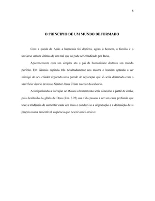 8




                   O PRINCIPIO DE UM MUNDO DEFORMADO



       Com a queda de Adão a harmonia foi desfeita, agora o homem, a família e o

universo seriam vitimas de um mal que só pode ser erradicado por Deus.

       Aparentemente com um simples ato o pai da humanidade destruiu um mundo

perfeito. Em Gênesis capitulo três detalhadamente nos mostra o homem optando a ser

inimigo do seu criador erguendo uma parede de separação que só seria derrubada com o

sacrifício vicário de nosso Senhor Jesus Cristo na cruz do calvário.

       Acompanhando a narração de Moises o homem não seria o mesmo a partir de então,

pois destituído da glória de Deus (Rm. 3.23) sua vida passou a ser um caus profundo que

teve a tendência de aumentar cada vez mais e conduzi-lo a degradação e a destruição de si

próprio numa lamentável seqüência que descrevemos abaixo:
 