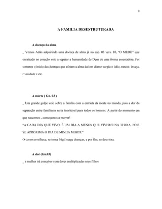 9




                             A FAMILIA DESESTRUTURADA



        A doença da alma

_ Vemos Adão adquirindo uma doença de alma já no cap. 03 vers. 10, “O MEDO” que

enraizado no coração veio a separar a humanidade de Deus de uma forma assustadora. Foi

somente o inicio das doenças que afetam a alma daí em diante surgiu o ódio, rancor, inveja,

rivalidade e etc.




        A morte ( Gn. 03 )

_ Um grande golpe veio sobre a família com a entrada da morte no mundo, pois a dor da

separação entre familiares seria inevitável para todos os homens. A partir do momento em

que nascemos , começamos a morrer!

“A CADA DIA QUE VIVO, É UM DIA A MENOS QUE VIVEREI NA TERRA, POIS

SE APROXIMA O DIA DE MINHA MORTE”

O corpo envelhece, se torna frágil surge doenças, e por fim, se deteriora.



        A dor (Gn.03)

_ a mulher irá conceber com dores multiplicadas seus filhos
 