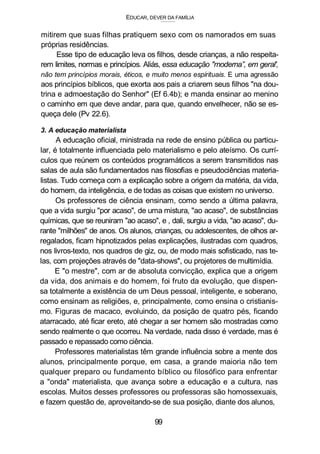 EDUCAR, DEVER DA FAMÍLIA
mitirem que suas filhas pratiquem sexo com os namorados em suas
próprias residências.
Esse tipo de educação leva os filhos, desde crianças, a não respeita-
rem limites, normas e princípios. Aliás, essa educação "moderna”, em geral',
não tem princípios morais, éticos, e muito menos espirituais. E uma agressão
aos princípios bíblicos, que exorta aos pais a criarem seus filhos "na dou-
trina e admoestação do Senhor" (Ef 6.4b); e manda ensinar ao menino
o caminho em que deve andar, para que, quando envelhecer, não se es-
queça dele (Pv 22.6).
3. A educação materialista
A educação oficial, ministrada na rede de ensino pública ou particu-
lar, é totalmente influenciada pelo materialismo e pelo ateísmo. Os currí-
culos que reúnem os conteúdos programáticos a serem transmitidos nas
salas de aula são fundamentados nas filosofias e pseudociências materia-
listas. Tudo começa com a explicação sobre a origem da matéria, da vida,
do homem, da inteligência, e de todas as coisas que existem no universo.
Os professores de ciência ensinam, como sendo a última palavra,
que a vida surgiu "por acaso", de uma mistura, "ao acaso", de substâncias
químicas, que se reuniram "ao acaso", e , dali, surgiu a vida, "ao acaso", du-
rante "milhões" de anos. Os alunos, crianças, ou adolescentes, de olhos ar-
regalados, ficam hipnotizados pelas explicações, ilustradas com quadros,
nos livros-texto, nos quadros de giz, ou, de modo mais sofisticado, nas te-
las, com projeções através de "data-shows", ou projetores de multimídia.
E "o mestre", com ar de absoluta convicção, explica que a origem
da vida, dos animais e do homem, foi fruto da evolução, que dispen-
sa totalmente a existência de um Deus pessoal, inteligente, e soberano,
como ensinam as religiões, e, principalmente, como ensina o cristianis-
mo. Figuras de macaco, evoluindo, da posição de quatro pés, ficando
atarracado, até ficar ereto, até chegar a ser homem são mostradas como
sendo realmente o que ocorreu. Na verdade, nada disso é verdade, mas é
passado e repassado como ciência.
Professores materialistas têm grande influência sobre a mente dos
alunos, principalmente porque, em casa, a grande maioria não tem
qualquer preparo ou fundamento bíblico ou filosófico para enfrentar
a "onda" materialista, que avança sobre a educação e a cultura, nas
escolas. Muitos desses professores ou professoras são homossexuais,
e fazem questão de, aproveitando-se de sua posição, diante dos alunos,
99
 