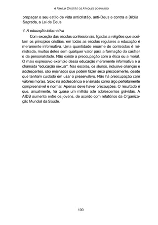 A FAMÍLIA CRISTÃ E OS ATAQUES DO INIMIGO
propagar o seu estilo de vida anticristão, anti-Deus e contra a Bíblia
Sagrada, a Lei de Deus.
4. A educação informativa
Com exceção das escolas confessionais, ligadas a religiões que acei-
tam os princípios cristãos, em todas as escolas regulares a educação é
meramente informativa. Uma quantidade enorme de conteúdos é mi-
nistrada, muitos deles sem qualquer valor para a formação do caráter
e da personalidade. Não existe a preocupação com a ética ou a moral.
O mais expressivo exemplo dessa educação meramente informativa é a
chamada "educação sexual". Nas escolas, os alunos, inclusive crianças e
adolescentes, são ensinados que podem fazer sexo precocemente, desde
que tenham cuidado em usar o preservativo. Não há preocupação com
valores morais. Sexo na adolescência é ensinado como algo perfeitamente
compreensível e normal. Apenas deve haver precauções. O resultado é
que, anualmente, há quase um milhão ade adolescentes grávidas. A
AIDS aumenta entre os jovens, de acordo com relatórios da Organiza-
ção Mundial da Saúde.
100
 
