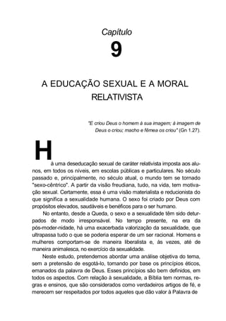 Capítulo
9
A EDUCAÇÃO SEXUAL E A MORAL
RELATIVISTA
"E criou Deus o homem à sua imagem; à imagem de
Deus o criou; macho e fêmea os criou" (Gn 1.27).
Há uma deseducação sexual de caráter relativista imposta aos alu-
nos, em todos os níveis, em escolas públicas e particulares. No século
passado e, principalmente, no século atual, o mundo tem se tornado
"sexo-cêntrico". A partir da visão freudiana, tudo, na vida, tem motiva-
ção sexual. Certamente, essa é uma visão materialista e reducionista do
que significa a sexualidade humana. O sexo foi criado por Deus com
propósitos elevados, saudáveis e benéficos para o ser humano.
No entanto, desde a Queda, o sexo e a sexualidade têm sido detur-
pados de modo irresponsável. No tempo presente, na era da
pós-moder-nidade, há uma exacerbada valorização da sexualidade, que
ultrapassa tudo o que se poderia esperar de um ser racional. Homens e
mulheres comportam-se de maneira liberalista e, às vezes, até de
maneira animalesca, no exercício da sexualidade.
Neste estudo, pretendemos abordar uma análise objetiva do tema,
sem a pretensão de esgotá-lo, tomando por base os princípios éticos,
emanados da palavra de Deus. Esses princípios são bem definidos, em
todos os aspectos. Com relação à sexualidade, a Bíblia tem normas, re-
gras e ensinos, que são considerados como verdadeiros artigos de fé, e
merecem ser respeitados por todos aqueles que dão valor à Palavra de
 
