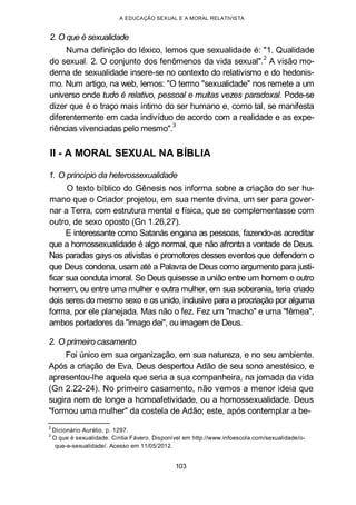 A EDUCAÇÃO SEXUAL E A MORAL RELATIVISTA
2. O que é sexualidade
Numa definição do léxico, lemos que sexualidade é: "1. Qualidade
do sexual. 2. O conjunto dos fenômenos da vida sexual".2
A visão mo-
derna de sexualidade insere-se no contexto do relativismo e do hedonis-
mo. Num artigo, na web, lemos: "O termo "sexualidade" nos remete a um
universo onde tudo é relativo, pessoal e muitas vezes paradoxal. Pode-se
dizer que é o traço mais íntimo do ser humano e, como tal, se manifesta
diferentemente em cada indivíduo de acordo com a realidade e as expe-
riências vivenciadas pelo mesmo".
3
II - A MORAL SEXUAL NA BÍBLIA
1. O princípio da heterossexualidade
O texto bíblico do Gênesis nos informa sobre a criação do ser hu-
mano que o Criador projetou, em sua mente divina, um ser para gover-
nar a Terra, com estrutura mental e física, que se complementasse com
outro, de sexo oposto (Gn 1.26,27).
E interessante como Satanás engana as pessoas, fazendo-as acreditar
que a homossexualidade é algo normal, que não afronta a vontade de Deus.
Nas paradas gays os ativistas e promotores desses eventos que defendem o
que Deus condena, usam até a Palavra de Deus como argumento para justi-
ficar sua conduta imoral. Se Deus quisesse a união entre um homem e outro
homem, ou entre uma mulher e outra mulher, em sua soberania, teria criado
dois seres do mesmo sexo e os unido, inclusive para a procriação por alguma
forma, por ele planejada. Mas não o fez. Fez um "macho" e uma "fêmea",
ambos portadores da "imago dei", ou imagem de Deus.
2. O primeiro casamento
Foi único em sua organização, em sua natureza, e no seu ambiente.
Após a criação de Eva, Deus despertou Adão de seu sono anestésico, e
apresentou-lhe aquela que seria a sua companheira, na jornada da vida
(Gn 2.22-24). No primeiro casamento, não vemos a menor ideia que
sugira nem de longe a homoafetividade, ou a homossexualidade. Deus
"formou uma mulher" da costela de Adão; este, após contemplar a be-
2
Dicionário Aurélio, p. 1297.
3
O que é sexualidade. Cíntia Fávero. Disponível em http://www.infoescola.com/sexualidade/o-
que-e-sexualidade/. Acesso em 11/05/2012.
103
 