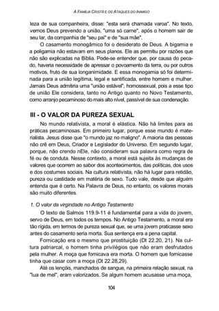 A FAMÍLIA CRISTÃ E OS ATAQUES DO INIMIGO
leza de sua companheira, disse: "esta será chamada varoa". No texto,
vemos Deus prevendo a união, "uma só carne", após o homem sair de
seu lar, da companhia de "seu pai" e de "sua mãe".
O casamento monogâmico foi o desiderato de Deus. A bigamia e
a poligamia não estavam em seus planos. Ele as permitiu por razões que
não são explicadas na Bíblia. Pode-se entender que, por causa do peca-
do, haveria necessidade de apressar o povoamento da terra, ou por outros
motivos, fruto de sua longanimidade. E essa monogamia só foi determi-
nada para a união legítima, legal e santificada, entre homem e mulher.
Jamais Deus admitiria uma "união estável", homossexual, pois a esse tipo
de união Ele considera, tanto no Antigo quanto no Novo Testamento,
como arranjo pecaminoso do mais alto nível, passível de sua condenação.
III - O VALOR DA PUREZA SEXUAL
No mundo relativista, a moral é elástica. Não há limites para as
práticas pecaminosas. Em primeiro lugar, porque esse mundo é mate-
rialista. Jesus disse que "o mundo jaz no maligno". A maioria das pessoas
não crê em Deus, Criador e Legislador do Universo. Em segundo lugar,
porque, não crendo nEle, não consideram sua palavra como regra de
fé ou de conduta. Nesse contexto, a moral está sujeita às mudanças de
valores que ocorrem ao sabor dos acontecimentos, das políticas, dos usos
e dos costumes sociais. Na cultura relativista, não há lugar para retidão,
pureza ou castidade em matéria de sexo. Tudo vale, desde que alguém
entenda que é certo. Na Palavra de Deus, no entanto, os valores morais
são muito diferentes.
1. O valor da virgindade no Antigo Testamento
O texto de Salmos 119.9-11 é fundamental para a vida do jovem,
servo de Deus, em todos os tempos. No Antigo Testamento, a moral era
tão rígida, em termos de pureza sexual que, se uma jovem praticasse sexo
antes do casamento seria morta. Sua sentença era a pena capital.
Fornicação era o mesmo que prostituição (Dt 22.20, 21). Na cul-
tura patriarcal, o homem tinha privilégios que não eram desfrutados
pela mulher. A moça que fornicava era morta. O homem que fornicasse
tinha que casar com a moça (Dt 22.28,29).
Até os lençóis, manchados de sangue, na primeira relação sexual, na
"lua de mel", eram valorizados. Se algum homem acusasse uma moça,
104
 