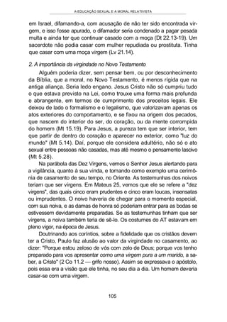 A EDUCAÇÃO SEXUAL E A MORAL RELATIVISTA
em Israel, difamando-a, com acusação de não ter sido encontrada vir-
gem, e isso fosse apurado, o difamador seria condenado a pagar pesada
multa e ainda ter que continuar casado com a moça (Dt 22.13-19). Um
sacerdote não podia casar com mulher repudiada ou prostituta. Tinha
que casar com uma moça virgem (Lv 21.14).
2. A importância da virgindade no Novo Testamento
Alguém poderia dizer, sem pensar bem, ou por desconhecimento
da Bíblia, que a moral, no Novo Testamento, é menos rígida que na
antiga aliança. Seria ledo engano. Jesus Cristo não só cumpriu tudo
o que estava previsto na Lei, como trouxe uma forma mais profunda
e abrangente, em termos de cumprimento dos preceitos legais. Ele
deixou de lado o formalismo e o legalismo, que valorizavam apenas os
atos exteriores do comportamento, e se fixou na origem dos pecados,
que nascem do interior do ser, do coração, ou da mente corrompida
do homem (Mt 15.19). Para Jesus, a pureza tem que ser interior, tem
que partir de dentro do coração e aparecer no exterior, como "luz do
mundo" (Mt 5.14). Daí, porque ele considera adultério, não só o ato
sexual entre pessoas não casadas, mas até mesmo o pensamento lascivo
(Mt 5.28).
Na parábola das Dez Virgens, vemos o Senhor Jesus alertando para
a vigilância, quanto à sua vinda, e tomando como exemplo uma cerimô-
nia de casamento de seu tempo, no Oriente. As testemunhas dos noivos
teriam que ser virgens. Em Mateus 25, vemos que ele se refere a "dez
virgens", das quais cinco eram prudentes e cinco eram loucas, insensatas
ou imprudentes. O noivo haveria de chegar para o momento especial,
com sua noiva, e as damas de honra só poderiam entrar para as bodas se
estivessem devidamente preparadas. Se as testemunhas tinham que ser
virgens, a noiva também teria de sê-lo. Os costumes do AT estavam em
pleno vigor, na época de Jesus.
Doutrinando aos coríntios, sobre a fidelidade que os cristãos devem
ter a Cristo, Paulo faz alusão ao valor da virgindade no casamento, ao
dizer: "Porque estou zeloso de vós com zelo de Deus; porque vos tenho
preparado para vos apresentar como uma virgem pura a um marido, a sa-
ber, a Cristo" (2 Co 11.2 — grifo nosso). Assim se expressava o apóstolo,
pois essa era a visão que ele tinha, no seu dia a dia. Um homem deveria
casar-se com uma virgem.
105
 