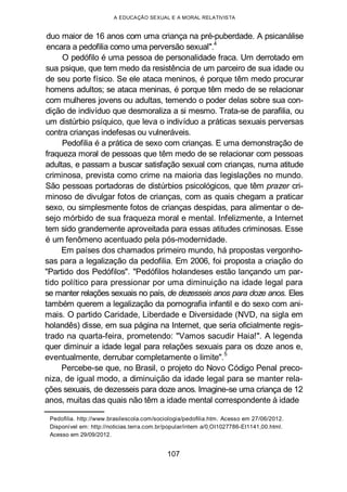 A EDUCAÇÃO SEXUAL E A MORAL RELATIVISTA
duo maior de 16 anos com uma criança na pré-puberdade. A psicanálise
encara a pedofilia como uma perversão sexual".4
O pedófilo é uma pessoa de personalidade fraca. Um derrotado em
sua psique, que tem medo da resistência de um parceiro de sua idade ou
de seu porte físico. Se ele ataca meninos, é porque têm medo procurar
homens adultos; se ataca meninas, é porque têm medo de se relacionar
com mulheres jovens ou adultas, temendo o poder delas sobre sua con-
dição de indivíduo que desmoraliza a si mesmo. Trata-se de parafilia, ou
um distúrbio psíquico, que leva o indivíduo a práticas sexuais perversas
contra crianças indefesas ou vulneráveis.
Pedofilia é a prática de sexo com crianças. E uma demonstração de
fraqueza moral de pessoas que têm medo de se relacionar com pessoas
adultas, e passam a buscar satisfação sexual com crianças, numa atitude
criminosa, prevista como crime na maioria das legislações no mundo.
São pessoas portadoras de distúrbios psicológicos, que têm prazer cri-
minoso de divulgar fotos de crianças, com as quais chegam a praticar
sexo, ou simplesmente fotos de crianças despidas, para alimentar o de-
sejo mórbido de sua fraqueza moral e mental. Infelizmente, a Internet
tem sido grandemente aproveitada para essas atitudes criminosas. Esse
é um fenômeno acentuado pela pós-modernidade.
Em países dos chamados primeiro mundo, há propostas vergonho-
sas para a legalização da pedofilia. Em 2006, foi proposta a criação do
"Partido dos Pedófilos". "Pedófilos holandeses estão lançando um par-
tido político para pressionar por uma diminuição na idade legal para
se manter relações sexuais no país, de dezesseis anos para doze anos. Eles
também querem a legalização da pornografia infantil e do sexo com ani-
mais. O partido Caridade, Liberdade e Diversidade (NVD, na sigla em
holandês) disse, em sua página na Internet, que seria oficialmente regis-
trado na quarta-feira, prometendo: "Vamos sacudir Haia!". A legenda
quer diminuir a idade legal para relações sexuais para os doze anos e,
eventualmente, derrubar completamente o limite".
5
Percebe-se que, no Brasil, o projeto do Novo Código Penal preco-
niza, de igual modo, a diminuição da idade legal para se manter rela-
ções sexuais, de dezesseis para doze anos. Imagine-se uma criança de 12
anos, muitas das quais não têm a idade mental correspondente à idade
Pedofilia. http://www.brasilescola.com/sociologia/pedofilia.htm. Acesso em 27/06/2012.
Disponível em: http://noticias.terra.com.br/popular/intem a/0„OI1027786-EI1141,00.html.
Acesso em 29/09/2012.
107
 