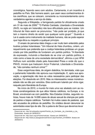 A FAMÍLIA CRISTÃ E OS ATAQUES DO INIMIGO
cronológica, fazendo sexo com adultos. Certamente, é um incentivo à
pedofilia no País. São homens assim, que usam seus conhecimentos di-
tos científicos, que se colocam, consciente ou inconscientemente como
verdadeiros agentes a serviço do diabo.
Segundo a Wikipédia, o famigerado partido foi oficialmente criado
em 31 de maio de 2006.6
"O Partido Caridade, Liberdade e Diversidade
(NVD, na sigla em holandês) não teve dificuldade para se instalar. Um
tribunal de Haia assim se pronunciou: "não pode ser proibido, já que
tem o mesmo direito de existir que qualquer outro grupo".7
Quando a
Lei é usada como instrumento da maldade humana, não se pode esperar
que haja ética ou respeito a qualquer princípio.
O ensaio da perversa ideia chegou a ser muito bem entendido pelos
ilustres juristas holandeses: "Um tribunal de Haia chumbou, ontem, um
requerimento que pretendia que a Justiça holandesa proibisse um grupo
criado por três pedófilos de fundarem um partido político. "A liberdade
de expressão, incluindo a liberdade de se criar um partido político, é
visto como a base de uma sociedade democrática", afirmou o juiz HFM
Hofhuis num acórdão citado pela Associated Press e onde diz que o
PNVD, iniciais que traduzem Amor Fraternal, Liberdade e Diversida-
de, "não cometeu nenhum crime".
8
Essa vergonhosa ideia, de origem diabólica, foi derrotada, visto que
o parlamento holandês não aprovou sua implantação. E, após sua apro-
vação, a agremiação não teve os votos necessários para participar das
eleições. Foi dissolvido em 2010. Mas os interessados nessa monstruo-
sidade não se dão por vencidos. Eles continuam lutando por vê-la vigar,
naquele país liberalista da Europa.
No início de 2010, o mundo foi mais uma vez abalado com as no-
tícias constrangedoras de que altos líderes católicos, na Europa, e no
Brasil, envolveram-se com pedofilia. Nos Estados Unidos, segundo no-
tícias, houve mais de 14.000 casos de abuso sexual de crianças por parte
de padres e bispos católicos. Também há muitos casos de pastores, que
são acusados de práticas de pedofilia. Os cristãos devem denunciar às
autoridades esse tipo de site. Diz a palavra de Deus que devemos levar
Disponível em: http://pt.wikipedia.org/wiki/Partido_da_Caridade,_da_Liberdade_e_da_
Diversidade. Acesso em 29/09/2012.
Disponível em: http://ipco.org.br/home/noticias/. Acesso em 29/09/2012.
Disponível em: http://www.jn.pt/paginainicial/intcrior.aspx?eontent_id=560634. Acesso em
29/09/2012.
108
 