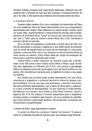 A FAMILIA CRISTÃ E OS ATAQUES DO INIMIGO
famílias. Adotam crianças, sob argumentos falaciosos, sabendo que não
poderão dar o exemplo de vida que elas precisam. Crianças precisam de
pai e de mãe, e não apenas de protetores desvirtuados diante de Deus.
2. A primeira família
Quando Adão recebeu Eva, como resultado da intervenção de Deus
em sua existência, deve ter ficado deslumbrado com sua companheira,
apresentada pelo criador. Não sabemos por quanto tempo viveram como
um casal. Mas, experimentando o relacionamento previsto pelo Criador,
geraram os primeiros filhos. Foram os únicos que não tiveram que dei-
xar "pai" e "mãe" para se unirem e terem filhos (Gn 2.24), formando a
primeira família do planeta.
Se o acordar da anestesia e contemplar a mulher deve ter sido mo-
tivo de admiração e surpresa, imagine-se o que Adão sentiu ao perceber
que no ventre da esposa havia um novo ser em formação. E, mais ainda,
quando o primeiro filho veio à luz! Quando os dois primeiros filhos já
eram jovens ou adultos, Caim matou Abel por inveja da aceitação de
Deus para o sacrifício oferecido pelo irmão.
Outros filhos e filhas nasceram do primeiro casal (Gn 4.25,26).
Adão viveu 930 anos e teve muitos outros filhos e filhas, cujos nomes
não são registrados no Gênesis (Gn 5.4,5). Isso porque a genealogia
bíblica só destaca nomes de personagens que, de forma positiva ou ne-
gativa, têm importância marcante para a trajetória humana e seu papel
na História.
Por razões que só Deus pode avaliar plenamente, em sua divina
onisciência e sabedoria, a primeira família foi vítima do ataque mor-
tal do Maligno. Foi em seu seio que aconteceu o primeiro homicídio;
dos seus primeiros descendentes, que o plano de Deus para o casamen-
to e para a família foi desrespeitado, no que concerne à união familiar,
formada por um homem, uma mulher e seus filhos; primeiro, houve a
bigamia (Gn 4.18,19). Depois, o homem descambou para a poligamia.
Arranjos sociais, inventados pelo homem, em sua condição de rebeldia,
que nunca tiveram a aprovação de Deus. Ele as permitiu, consoante sua
misericórdia e longanimidade.
3.Jardim do Éden, lugar deproteção e cuidado
O Jardim do Éden foi o primeiro "habitat" do homem. "A palavra
Jardim é a tradução da palavra hebraica gan, que designa lugar fechado.
10
 