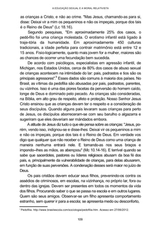 A EDUCAÇÃO SEXUAL E A MORAL RELATIVISTA
as crianças a Cristo, e não ao crime. "Mas Jesus, chamando-as para si,
disse: Deixai vir a mim os pequeninos e não os impeçais, porque dos tais
é o Reino de Deus" (Lc 18.16).
Segundo pesquisas, "Em aproximadamente 25% dos casos, o
pedó-filo foi uma criança molestada. O erotismo infantil está ligado à
traje-tória da humanidade. Em aproximadamente 450 culturas
tradicionais, a idade perfeita para contrair matrimônio está entre 12 e
15 anos. Fisio-logicamente, quanto mais jovem for a mulher, maiores são
as chances de ocorrer uma fecundação bem sucedida.
De acordo com psicólogos, especialistas em agressão infantil, de
Michigan, nos Estados Unidos, cerca de 80% dos casos de abuso sexual
de crianças acontecem na intimidade do lar: pais, padrastos e tios são os
principais agressores".
9
Esses dados são comuns à maioria dos países. No
Brasil, as vítimas da pedofilia são abusadas por pais, padrastos, parentes,
ou vizinhos. Isso é uma das piores facetas da perversão do homem caído,
longe de Deus e dominado pelo pecado. As crianças são consideradas,
na Bíblia, em alto grau de respeito, afeto e proteção. Nosso Senhor Jesus
Cristo ensinou que as crianças devem ter o respeito e a consideração de
seus discípulos. Quando alguns pais levaram suas crianças para perto
de Jesus, os discípulos aborreceram-se com seu barulho o algazarra e
sugeriram que eles deveriam ser mándados embora.
A atitude de Jesus diz tudo o que ele pensa sobre as crianças: "Jesus, po-
rém, vendo isso, indignou-se e disse-lhes: Deixai vir os pequeninos a mim
e não os impeçais, porque dos tais é o Reino de Deus. Em verdade vos
digo que qualquer que não receber o Reino de Deus como uma criança de
maneira nenhuma entrará nele. E tomando-as nos seus braços e
impondo--lhes as mãos, as abençoou" (Mc 10.14-16). E terrível quando se
sabe que sacerdotes, pastores ou líderes religiosos abusam da boa fé dos
pais, e, principalmente da vulnerabilidade de crianças, para delas abusarem,
em função de suas perversões. A condenação desses será maior no juízo de
Deus.
Os pais cristãos devem educar seus filhos, prevenindo-os contra os
assédios de criminosos, em escolas, na vizinhança, no próprio lar, fora ou
dentro das igrejas. Devem ser presentes em todos os momentos da vida
dos filhos. Procurando saber o que se passa na escola e em outros lugares.
Quem são seus amigos. Observar-se um filho apresenta comportamento
estranho, sem querer ir para a escola; se apresenta medo ou desconforto,
' Pedofilia. http://www.brasilescola.com/sociologia/pedofilia.htm. Acesso em 27/06/2012.
109
 