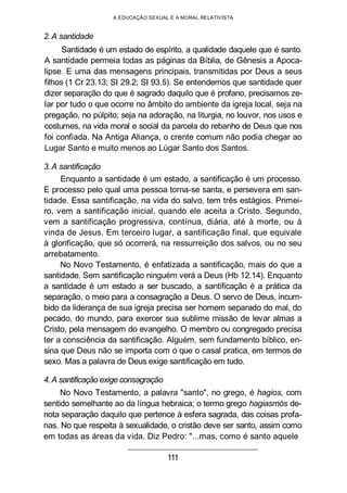 A EDUCAÇÃO SEXUAL E A MORAL RELATIVISTA
2. A santidade
Santidade é um estado de espírito, a qualidade daquele que é santo.
A santidade permeia todas as páginas da Bíblia, de Gênesis a Apoca-
lipse. E uma das mensagens principais, transmitidas por Deus a seus
filhos (1 Cr 23.13; SI 29.2; SI 93.5). Se entendemos que santidade quer
dizer separação do que é sagrado daquilo que é profano, precisamos ze-
lar por tudo o que ocorre no âmbito do ambiente da igreja local, seja na
pregação, no púlpito; seja na adoração, na liturgia, no louvor, nos usos e
costumes, na vida moral e social da parcela do rebanho de Deus que nos
foi confiada. Na Antiga Aliança, o crente comum não podia chegar ao
Lugar Santo e muito menos ao Lúgar Santo dos Santos.
3. A santificação
Enquanto a santidade é um estado, a santificação é um processo.
E processo pelo qual uma pessoa torna-se santa, e persevera em san-
tidade. Essa santificação, na vida do salvo, tem três estágios. Primei-
ro, vem a santificação inicial, quando ele aceita a Cristo. Segundo,
vem a santificação progressiva, contínua, diária, até à morte, ou à
vinda de Jesus. Em terceiro lugar, a santificação final, que equivale
à glorificação, que só ocorrerá, na ressurreição dos salvos, ou no seu
arrebatamento.
No Novo Testamento, é enfatizada a santificação, mais do que a
santidade. Sem santificação ninguém verá a Deus (Hb 12.14). Enquanto
a santidade é um estado a ser buscado, a santificação é a prática da
separação, o meio para a consagração a Deus. O servo de Deus, incum-
bido da liderança de sua igreja precisa ser homem separado do mal, do
pecado, do mundo, para exercer sua sublime missão de levar almas a
Cristo, pela mensagem do evangelho. O membro ou congregado precisa
ter a consciência da santificação. Alguém, sem fundamento bíblico, en-
sina que Deus não se importa com o que o casal pratica, em termos de
sexo. Mas a palavra de Deus exige santificação em tudo.
4. A santificação exige consagração
No Novo Testamento, a palavra "santo", no grego, é hagios, com
sentido semelhante ao da língua hebraica; o termo grego hagiasmós de-
nota separação daquilo que pertence à esfera sagrada, das coisas profa-
nas. No que respeita à sexualidade, o cristão deve ser santo, assim como
em todas as áreas da vida. Diz Pedro: "...mas, como é santo aquele
111
 
