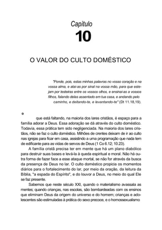 Capítulo
10
O VALOR DO CULTO DOMÉSTICO
"Ponde, pois, estas minhas palavras no vosso coração e na
vossa alma, e atai-as por sinal na vossa mão, para que este-
jam por testeiras entre os vossos olhos, e ensinai-as a vossos
filhos, falando delas assentado em tua casa, e andando pelo
caminho, e deitando-te, e levantando-te" (Dt 11.18,19).
o
que está faltando, na maioria dos lares cristãos, é espaço para a
família adorar a Deus. Essa adoração se dá através do culto doméstico.
Todavia, essa prática tem sido negligenciada. Na maioria dos lares cris-
tãos, não se faz o culto doméstico. Milhões de crentes deixam de ir ao culto
nas igrejas para ficar em casa, assistindo a uma programação que nada tem
de edificante para as vidas de servos de Deus (1 Co 6.12; 10.23).
A família cristã precisa ter em mente que há um plano diabólico
para destruir suas bases e levá-la à queda espiritual e moral. Não há ou-
tra forma de fazer face a esse ataque mortal, se não for através da busca
da presença de Deus no lar. O culto doméstico propicia os momentos
diários para o fortalecimento do lar, por meio da oração, da leitura da
Bíblia, "a espada do Espírito", e do louvor a Deus, no meio do qual Ele
se faz presente.
Sabemos que neste século XXI, quando o materialismo avassala as
mentes; quando crianças, nas escolas, são bombardeadas com os ensinos
que eliminam Deus da origem do universo e do homem; crianças e ado-
lescentes são estimuladas à prática do sexo precoce, e o homossexualismo
 