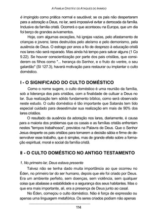 A FAMÍLIA CRISTÃ E OS ATAQUES DO INIMIGO
é impingido como prática normal e saudável; se os pais não despertarem
para a adoração a Deus, no lar, será impossível evitar a derrocada da família.
Inclusive da família cristã. Ocorrerá o que aconteceu na Europa, que um dia
foi berço de grandes avivamentos.
Hoje, com algumas exceções, há igrejas vazias, pelo afastamento de
crianças e jovens; lares destruídos pelo ateísmo e pelo demonismo, pela
ausência de Deus. O estrago por anos a fio de desprezo à educação cristã
nos lares não será reparado. Mas ainda há tempo para salvar alguns (1 Co
9.22). Se houver conscientização por parte dos pais cristãos, que consi-
derem os filhos como "... herança do Senhor, e o fruto do ventre, o seu
galardão" (SI 127.3), haverá motivação para restaurar ou implantar o culto
doméstico.
I - O SIGNIFICADO DO CULTO DOMÉSTICO
Como o nome sugere, o culto doméstico é uma reunião da família,
sob a liderança dos pais cristãos, com a finalidade de cultuar a Deus no
lar. Sua realização tem sólido fundamento bíblico, como será observado
neste estudo. O culto doméstico é tão importante que Satanás tem tido
especial cuidado para desestimular sua realização em mais de 90% dos
lares cristãos.
O resultado da ausência da adoração nos lares, diariamente, é causa
para a maioria dos problemas que os casais e as famílias cristãs enfrentam
nestes "tempos trabalhosos", previstos na Palavra de Deus. Que o Senhor
Jesus desperte os pais cristãos para tomarem a decisão sábia e firme de de-
senvolver esse trabalho, que é simples, mas de grande efeito sobre a forma-
ção espiritual, moral e social da família cristã.
II - O CULTO DOMÉSTICO NO ANTIGO TESTAMENTO
1. No primeiro lar, Deus estava presente
Talvez não se tenha dado muita importância ao que ocorreu no
Éden, no primeiro lar do ser humano, depois que ele foi criado por Deus.
Era um ambiente perfeito, sem doenças, sem violência, sem qualquer
coisa que abalasse a estabilidade e a segurança dos seus habitantes. Mas o
que era mais importante, ali, era a presença de Deus junto ao casal.
No Éden, começou o culto doméstico. Não é força de expressão ou
apenas uma linguagem metafórica. Os seres criados podiam não apenas
114
 