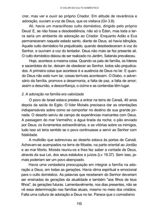O VALOR DO CULTO DOMÉSTICO
crer, mas ver e ouvir ao próprio Criador. Em atitude de reverência e
adoração, ouviam a voz de Deus, que os visitava (Gn 3.8).
Ali, havia um maravilhoso culto doméstico, dirigido pelo próprio
Deus! E, se não fosse a desobediência, não só o Éden, mas toda a ter-
ra seria um ambiente de adoração ao Criador. Enquanto Adão e Eva
permaneceram naquele estado santo, diante de Deus, só havia bênçãos.
Aquele culto doméstico foi prejudicado, quando desobedeceram à voz do
Senhor, e ouviram a voz do tentador. Deus não mais se fez presente ali.
O culto doméstico deixou de ser realizado no Jardim, Satanás prevaleceu.
Hoje, acontece a mesma coisa. Quando os pais de família, os líderes
e sacerdotes do lar, deixam de obedecer ao Senhor, todos são prejudica-
dos. A primeira coisa que acontece é a ausência de Deus no lar. E quan-
do Deus não está num lar, coisas terríveis acontecem. O Diabo, o adver-
sário da família, promove a desarmonia, a falta de paz, a falta de amor;
assim a desunião, a desconfiança, o ciúme e as contendas têm lugar.
2. A adoração na família era valorizada
O povo de Israel estava prestes a entrar na terra de Canaã, 40 anos
depois da saída do Egito. O líder Moisés precisava dar as orientações
indispensáveis sobre como se comportar no destino de sua grande jor-
nada. O deserto serviu de campo de experiências marcantes com Deus.
A passagem do mar Vermelho; a água tirada da rocha; o pão enviado
por Deus; os livramentos extraordinários, e as vitórias sobre os inimigos,
tudo isso só teria sentido se o povo continuasse a servir ao Senhor com
fidelidade.
A multidão que sobreviveu ao deserto estava às portas de Canaã.
Achavam-se acampados na terra de Moabe, na parte oriental ao Jordão
e ao mar Morto. Moisés reuniu-os e lhes fez saber a vontade de Deus,
através da sua Lei, dos seus estatutos e juízos (Lv 19.37). Sem isso, ja-
mais poderiam ser um povo abençoado.
Havia uma verdadeira preocupação em integrar a família na ado-
ração a Deus, em todas as gerações. Havia clima espiritual e emocional
para o culto doméstico. As palavras que receberam do Senhor deveriam
ser ensinadas às gerações da atualidade e também "aos filhos de teus
filhos", às gerações futuras. Lamentavelmente, nos dias presentes, não se
vê essa determinação nas famílias atuais, mesmo no meio dos cristãos.
Falta uma cultura de adoração a Deus no lar. Parece que o comodismo
115
 