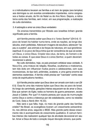 A FAMÍLIA CRISTÃ E OS ATAQUES DO INIMIGO
e o individualismo levaram as famílias a só irem às igrejas (aos templos)
aos domingos ou em eventos considerados importantes, como congres-
sos e festas anuais, de fim de Natal ou de Ano Novo. Depois, a rotina
toma conta das famílias, sem incluir, em sua programação, a realização
do culto doméstico.
3. A adoração e amor ao único Deus verdadeiro
Os ensinos transmitidos por Moisés aos israelitas tinham grande
significado para a família.
a)A família precisa saber que Deus é o "único Senhor" (Dt 6.4). O
povo de Israel iria habitar numa terra, onde as nações, ao longo dos
séculos, eram politeístas. Adoravam imagens de escultura, adoravam "ao
pau e a pedra", aos animais e às forças da natureza, em sua ignorância
espiritual. E os povo de Deus tinha que ter consciência de que só existe
um Deus, o único Deus, Criador dos céus, da terra, do homem e de
todas as coisas. E que esse Deus é o único Senhor, a quem deveriam
reverenciar e adorar.
No culto doméstico, hoje, os pais precisam enfatizar essa verdade. A
Nova Era, uma mistura de religião, filosofias, ocultismos e misticismos,
tem tido êxito em influenciar muitos jovens e adolescentes, com suas
invencionices, do tipo tarô, pirâmides, avatares, e uma gama enorme de
elementos esoteristas. A família cristã precisa ser "vacinada" contra essa
onda de espiritualismo herético.
b)A família precisa saber que Deus deve ser amado com todo o ser (Dt
6.5). Essa foi uma das maiores lições que Deus deu ao povo de Israel.
Ao longo da caminhada, gerações inteiras esqueciam-se de amar a Deus.
Dos que saíram do Egito, todos os homens de guerra pereceram, exceto
Josué e Calebe. Por que? A maioria pereceu por causa da murmuração
contra Deus e contra a liderança por ele estabelecida, como na rebelião
de Coré, Data e Abirã (Nm 16.33).
Não será o que falta, hoje, no meio de grande parte das famílias
cristãs? No Brasil, os evangélicos tiveram um crescimento extraordiná-
rio, nos últimos anos, segundo o IBGE. Mas grande parte desse cresci-
mento não é acompanhado de crescimento qualitativo. E comum famí-
lias inteiras não realizarem qualquer tipo de atividade devocional em seu
lar. Amar a Deus de todo o coração requer devoção sincera, que parte
116
 