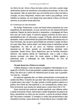 O VALOR DO CULTO DOMÉSTICO
do íntimo do ser. Amar a Deus de toda a alma e de todo o poder exige
sentimentos santos de reverência e de práticas devocionais, no dia a dia
das pessoas. Não se pode dizer que uma família ama a Deus de todo o
coração, se seus integrantes, mesmo sem motivo que justifique, como
trabalho ou estudos, só vai à igreja local, para adorar a Deus, em fins de
semana, ou se sobrar tempo para isso.
4. A ordenança do culto doméstico
No Antigo Testamento, o povo de Israel estava passando por uma
experiência de aprendizado, no que concernia ao seu desenvolvimento
espiritual. Depois de tantos desvios e desacertos, a pedagogia de Deus
teve que ser muito rígida. O cativeiro egípcio ensinara ao povo que a
desobediência tem um alto preço a pagar. O Êxodo, através do deserto
abrasador, onde a sobrevivência de quase três milhões de pessoas era um
risco tremendo, deu ao povo oportunidade de conhecer o poder de Deus
em suas vidas. Mas, mesmo assim, com tantos sinais e maravilhas, jamais
imaginadas, na vida de um povo, os hebreus costumavam a
esquecer--se de Deus, quando as circunstâncias adversas eram
superadas. Dessa forma, Deus determinou que as famílias deveriam
adorá-lo, não apenas diante do Tabernáculo, mas o culto a Deus
deveria começar nos lares. De modo solene, a Bíblia registra a
ordenança para a realização do culto doméstico, no livro de
Deuteronômio.
Os pais devem ter a Palavra no coração
A Bíblia destaca o valor da palavra arraigada e internalizada no co-
ração (Pv 4.20-23). Se os pais guardam a palavra podem ensiná-la a seus
filhos. Ela deve ser o centro de referência para os pais, que a guardam
"no meio do... coração".
As palavras sagradas têm um efeito extraordinário na formação do
caráter dos filhos. O escritor diz que elas "são vida para os que as acham
e saúde para o seu corpo". Ou seja, quando o crente guarda a palavra e a
pratica, ela é fonte de vida espiritual, e, em consequência, produz equi-
líbrio emocional, que resulta em saúde para o corpo físico (Hb 4.12).
Esse versículo tem profundo sentido espiritual, com reflexos sobre
a saúde emocional e física. Demonstra o poder terapêutico da palavra de
Deus, penetrando no íntimo do ser humano, a ponto de produzir efeitos
até "nas juntas e medulas". O coração é o centro dos pensamentos e das
intenções humanas. Jesus disse que "A boca fala do que o coração está
117
 