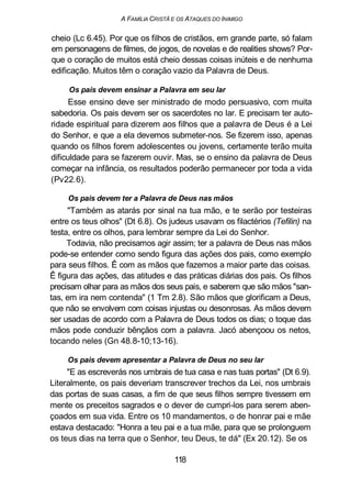A FAMÍLIA CRISTÃ E OS ATAQUES DO INIMIGO
cheio (Lc 6.45). Por que os filhos de cristãos, em grande parte, só falam
em personagens de filmes, de jogos, de novelas e de realities shows? Por-
que o coração de muitos está cheio dessas coisas inúteis e de nenhuma
edificação. Muitos têm o coração vazio da Palavra de Deus.
Os pais devem ensinar a Palavra em seu lar
Esse ensino deve ser ministrado de modo persuasivo, com muita
sabedoria. Os pais devem ser os sacerdotes no lar. E precisam ter auto-
ridade espiritual para dizerem aos filhos que a palavra de Deus é a Lei
do Senhor, e que a ela devemos submeter-nos. Se fizerem isso, apenas
quando os filhos forem adolescentes ou jovens, certamente terão muita
dificuldade para se fazerem ouvir. Mas, se o ensino da palavra de Deus
começar na infância, os resultados poderão permanecer por toda a vida
(Pv22.6).
Os pais devem ter a Palavra de Deus nas mãos
"Também as atarás por sinal na tua mão, e te serão por testeiras
entre os teus olhos" (Dt 6.8). Os judeus usavam os filactérios (Tefilin) na
testa, entre os olhos, para lembrar sempre da Lei do Senhor.
Todavia, não precisamos agir assim; ter a palavra de Deus nas mãos
pode-se entender como sendo figura das ações dos pais, como exemplo
para seus filhos. Ê com as mãos que fazemos a maior parte das coisas.
Ê figura das ações, das atitudes e das práticas diárias dos pais. Os filhos
precisam olhar para as mãos dos seus pais, e saberem que são mãos "san-
tas, em ira nem contenda" (1 Tm 2.8). São mãos que glorificam a Deus,
que não se envolvem com coisas injustas ou desonrosas. As mãos devem
ser usadas de acordo com a Palavra de Deus todos os dias; o toque das
mãos pode conduzir bênçãos com a palavra. Jacó abençoou os netos,
tocando neles (Gn 48.8-10;13-16).
Os pais devem apresentar a Palavra de Deus no seu lar
"E as escreverás nos umbrais de tua casa e nas tuas portas" (Dt 6.9).
Literalmente, os pais deveriam transcrever trechos da Lei, nos umbrais
das portas de suas casas, a fim de que seus filhos sempre tivessem em
mente os preceitos sagrados e o dever de cumpri-los para serem aben-
çoados em sua vida. Entre os 10 mandamentos, o de honrar pai e mãe
estava destacado: "Honra a teu pai e a tua mãe, para que se prolonguem
os teus dias na terra que o Senhor, teu Deus, te dá" (Ex 20.12). Se os
118
 