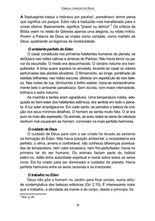 FAMÍLIA, CRIAÇÃO DE DEUS
A Septuaginta traduz o hebraico por paraíso', paradeison, termo persa
que significa um parque. Éden não é traduzido mas transliterado para o
nosso idioma. Basicamente, significa "prazer ou delícia".2
Os críticos da
Bíblia veem no relato do Gênesis apenas uma alegoria, ou relato mítico.
Porém a Palavra de Deus se impõe como verdade, como martelo de
Deus, quebrando as bigornas da incredulidade.
O ambienteperfeito do Eden
O casal, constituído nos primeiros habitantes humanos do planeta, se
deÜciava nas noites calmas e amenas do Paraíso. Não havia temor ou pa-
vor da escuridão. O medo era desconhecido. O cenário noturno era tran-
quilizador. A brisa suave soprava no arvoredo, levando ao casal os odores
perfumados das plantas silvestres. O firmamento, ao longe, pontilhado de
estrelas brilhantes, nas noites escuras, oferecia um espetáculo de rara bele-
za. Nas noites de lua, diminuindo o brilho estelar, fazia-se extraordinaria-
mente belo o ambiente paradisíaco. Sem dúvida, com maior intensidade,
brilhava o astro noturno.
As manhãs e tardes eram agradáveis. Uma temperatura média, ade-
quada ao bem-estar dos habitantes edênicos, era sentida em todo o plane-
ta. A luz solar empolgava-os. Em cada canto, se percebia a beleza da cria-
ção nos seus mínimos detalhes. O homem se sentia muito feliz. O ar era
puro na mais alta expressão. Os animais, as aves, todos os seres da natureza
nenhum mal causavam ao homem: conviviam na mais perfeita harmonia.
Ocuidado deDeus
O cuidado de Deus para com o ser criado foi levado ao extremo
na formação do Éden. Não havia poluição ambiental; o ecossistema era
perfeito; o clima, ameno e confortável, não conhecia diferenças acentua-
das de temperatura, nem calor excessivo, nem frio perturbador, havia no
primeiro lar do ser humano. Os animais faziam parte do habitat
edêni-co. Adão tinha autoridade espiritual e moral sobre todos os seres
vivos. Ele foi criado para ser dominador e cuidador do planeta. Havia
perfeita harmonia entre os seres racionais e os irracionais.
O trabalho no Éden
Deus não pôs o homem no Jardim para ficar ocioso, numa atitu-
de contemplativa das belezas edênicas (Gn 2.15). É interessante notar
que o trabalho, a atividade da mente e do corpo, desde o princípio, foi
2
Ibid.,p.36.
11
 