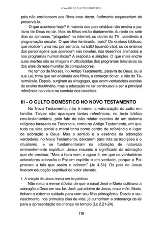 0 VALOR DO CULTO DOMÉSTICO
pais não ensinassem aos filhos esse dever, facilmente esqueceriam de
preservá-lo.
O que acontece hoje? A maioria dos pais cristãos não ensina a pa-
lavra de Deus no lar. Mas os filhos estão diariamente, durante os sete
dias da semanas, "plugados" na internet, ou diante da TV, assistindo à
programação secular. O que eles lembrarão mais? Os ensinos bíblicos,
que recebem uma vez por semana, na EBD (quando vão), ou os ensinos
dos personagens que aparecem nas novelas, nos desenhos animados e
nos programas humorísticos? A resposta é simples. O que mais enche
suas mentes são as imagens multicoloridas dos programas televisivos ou
dos sites da rede mundial de computadores.
No tempo de Moisés, no Antigo Testamento, palavra de Deus, ou a
sua Lei, tinha que ser ensinada aos filhos, a começar do lar, e não do Ta-
bernáculo. Depois, surgiram as sinagogas, que eram verdadeiras escolas
de ensino doutrinário, mas a educação no lar continuava a ser a principal
referência na vida e na conduta dos israelitas.
lil - O CULTO DOMÉSTICO NO NOVO TESTAMENTO
No Novo Testamento, não é menor a valorização do culto em
família. Talvez não apareçam tantas referências, no texto bíblico
neo-testamentário, pelo fato de não relatar eventos de um sistema
religioso baseado na Teocracia, como no Antigo Testamento, em que
tudo na vida social e moral tinha como centro de referência o lugar
de adoração a Deus. Mas o sentido e a essência da adoração
verdadeira, no Novo Testamento, deixaram para trás as tradições e o
ritualismo, e se fundamentaram na adoração de natureza
eminentemente espiritual. Jesus resumiu o significado da adoração
que ele ensinou: "Mas a hora vem, e agora é, em que os verdadeiros
adoradores adorarão o Pai em espírito e em verdade, porque o Pai
procura a tais que assim o adorem" (Jo 4.34). Os pais de Jesus
tiveram educação espiritual de valor elevado.
1. A criação de Jesus revela um lar piedoso
Não resta a menor dúvida de que o casal José e Maria cultivava a
adoração a Deus em seu lar. José, pai adotivo de Jesus, e sua mãe, Maria,
tinham o extremo cuidado para com seu filho primogênito. Desde o seu
nascimento, nos primeiros dias de vida, já cumpriram a ordenança da lei
para a apresentação da criança no templo (Lc 2.21-24).
119
 