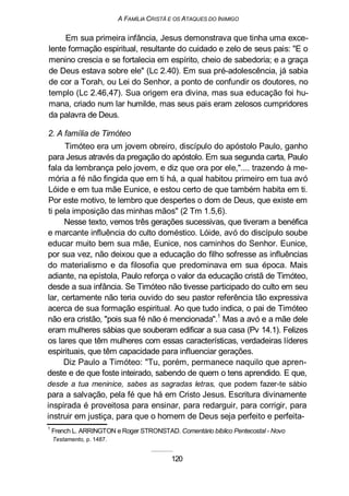 A FAMÍLIA CRISTÃ E OS ATAQUES DO INIMIGO
Em sua primeira infância, Jesus demonstrava que tinha uma exce-
lente formação espiritual, resultante do cuidado e zelo de seus pais: "E o
menino crescia e se fortalecia em espírito, cheio de sabedoria; e a graça
de Deus estava sobre ele" (Lc 2.40). Em sua pré-adolescência, já sabia
de cor a Torah, ou Lei do Senhor, a ponto de confundir os doutores, no
templo (Lc 2.46,47). Sua origem era divina, mas sua educação foi hu-
mana, criado num lar humilde, mas seus pais eram zelosos cumpridores
da palavra de Deus.
2. A família de Timóteo
Timóteo era um jovem obreiro, discípulo do apóstolo Paulo, ganho
para Jesus através da pregação do apóstolo. Em sua segunda carta, Paulo
fala da lembrança pelo jovem, e diz que ora por ele,".... trazendo à me-
mória a fé não fingida que em ti há, a qual habitou primeiro em tua avó
Lóide e em tua mãe Eunice, e estou certo de que também habita em ti.
Por este motivo, te lembro que despertes o dom de Deus, que existe em
ti pela imposição das minhas mãos" (2 Tm 1.5,6).
Nesse texto, vemos três gerações sucessivas, que tiveram a benéfica
e marcante influência do culto doméstico. Lóide, avó do discípulo soube
educar muito bem sua mãe, Eunice, nos caminhos do Senhor. Eunice,
por sua vez, não deixou que a educação do filho sofresse as influências
do materialismo e da filosofia que predominava em sua época. Mais
adiante, na epístola, Paulo reforça o valor da educação cristã de Timóteo,
desde a sua infância. Se Timóteo não tivesse participado do culto em seu
lar, certamente não teria ouvido do seu pastor referência tão expressiva
acerca de sua formação espiritual. Ao que tudo indica, o pai de Timóteo
não era cristão, "pois sua fé não é mencionada".1
Mas a avó e a mãe dele
eram mulheres sábias que souberam edificar a sua casa (Pv 14.1). Felizes
os lares que têm mulheres com essas características, verdadeiras líderes
espirituais, que têm capacidade para influenciar gerações.
Diz Paulo a Timóteo: "Tu, porém, permanece naquilo que apren-
deste e de que foste inteirado, sabendo de quem o tens aprendido. E que,
desde a tua meninice, sabes as sagradas letras, que podem fazer-te sábio
para a salvação, pela fé que há em Cristo Jesus. Escritura divinamente
inspirada é proveitosa para ensinar, para redarguir, para corrigir, para
instruir em justiça, para que o homem de Deus seja perfeito e perfeita-
1
French L. ARRINGTON e Roger STRONSTAD. Comentário bíblico Pentecostal - Novo
Testamento, p. 1487.
120
 
