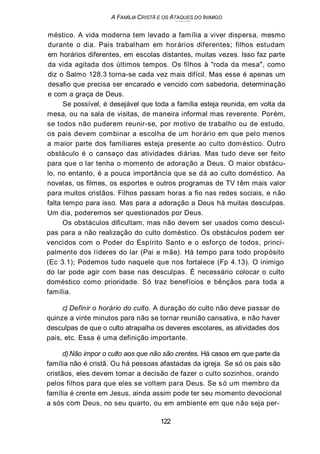 A FAMÍLIA CRISTÃ E OS ATAQUES DO INIMIGO
méstico. A vida moderna tem levado a família a viver dispersa, mesmo
durante o dia. Pais trabalham em horários diferentes; filhos estudam
em horários diferentes, em escolas distantes, muitas vezes. Isso faz parte
da vida agitada dos últimos tempos. Os filhos à "roda da mesa", como
diz o Salmo 128.3 torna-se cada vez mais difícil. Mas esse é apenas um
desafio que precisa ser encarado e vencido com sabedoria, determinação
e com a graça de Deus.
Se possível, é desejável que toda a família esteja reunida, em volta da
mesa, ou na sala de visitas, de maneira informal mas reverente. Porém,
se todos não puderem reunir-se, por motivo de trabalho ou de estudo,
os pais devem combinar a escolha de um horário em que pelo menos
a maior parte dos familiares esteja presente ao culto doméstico. Outro
obstáculo é o cansaço das atividades diárias. Mas tudo deve ser feito
para que o lar tenha o momento de adoração a Deus. O maior obstácu-
lo, no entanto, é a pouca importância que se dá ao culto doméstico. As
novelas, os filmes, os esportes e outros programas de TV têm mais valor
para muitos cristãos. Filhos passam horas a fio nas redes sociais, e não
falta tempo para isso. Mas para a adoração a Deus há muitas desculpas.
Um dia, poderemos ser questionados por Deus.
Os obstáculos dificultam, mas não devem ser usados como descul-
pas para a não realização do culto doméstico. Os obstáculos podem ser
vencidos com o Poder do Espírito Santo e o esforço de todos, princi-
palmente dos líderes do lar (Pai e mãe). Há tempo para todo propósito
(Ec 3.1); Podemos tudo naquele que nos fortalece (Fp 4.13). O inimigo
do lar pode agir com base nas desculpas. É necessário colocar o culto
doméstico como prioridade. Só traz benefícios e bênçãos para toda a
família.
c) Definir o horário do culto. A duração do culto não deve passar de
quinze a vinte minutos para não se tornar reunião cansativa, e não haver
desculpas de que o culto atrapalha os deveres escolares, as atividades dos
pais, etc. Essa é uma definição importante.
d)Não impor o culto aos que não são crentes. Há casos em que parte da
família não é cristã. Ou há pessoas afastadas da igreja. Se só os pais são
cristãos, eles devem tomar a decisão de fazer o culto sozinhos, orando
pelos filhos para que eles se voltem para Deus. Se só um membro da
família é crente em Jesus, ainda assim pode ter seu momento devocional
a sós com Deus, no seu quarto, ou em ambiente em que não seja per-
122
 