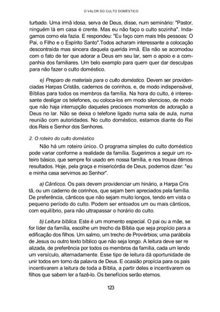 O VALOR DO CULTO DOMÉSTICO
turbado. Uma irmã idosa, serva de Deus, disse, num seminário: "Pastor,
ninguém lá em casa é crente. Mas eu não faço o culto sozinha". Inda-
gamos como ela fazia. E respondeu: "Eu faço com mais três pessoas: O
Pai, o Filho e o Espírito Santo".Todos acharam interessante a colocação
descontraída mas sincera daquela querida irmã. Ela não se acomodou
com o fato de ter que adorar a Deus em seu lar, sem o apoio e a com-
panhia dos familiares. Um belo exemplo para quem quer dar desculpas
para não fazer o culto doméstico.
e) Preparo de materiais para o culto doméstico. Devem ser providen-
ciadas Harpas Cristãs, cadernos de corinhos, e, de modo indispensável,
Bíblias para todos os membros da família. Na hora do culto, é interes-
sante desligar os telefones, ou coloca-los em modo silencioso, de modo
que não haja interrupção daqueles preciosos momentos de adoração a
Deus no lar. Não se deixa o telefone ligado numa sala de aula, numa
reunião com autoridades. No culto doméstico, estamos diante do Rei
dos Reis e Senhor dos Senhores.
2. O roteiro do culto doméstico
Não há um roteiro único. O programa simples do culto doméstico
pode variar conforme a realidade da família. Sugerimos a seguir um ro-
teiro básico, que sempre foi usado em nossa família, e nos trouxe ótimos
resultados. Hoje, pela graça e misericórdia de Deus, podemos dizer: "eu
e minha casa servimos ao Senhor".
a) Cânticos. Os pais devem providenciar um hinário, a Harpa Cris
tã, ou um caderno de corinhos, que sejam bem apreciados pela família.
De preferência, cânticos que não sejam muito longos, tendo em vista o
pequeno período do culto. Podem ser entoados um ou mais cânticos,
com equilíbrio, para não ultrapassar o horário do culto.
b) Leitura bíblica. Este é um momento especial. O pai ou a mãe, se
for líder da família, escolhe um trecho da Bíblia que seja propício para a
edificação dos filhos. Um salmo, um trecho de Provérbios; uma parábola
de Jesus ou outro texto bíblico que não seja longo. A leitura deve ser re
alizada, de preferência por todos os membros da família, cada um lendo
um versículo, alternadamente. Esse tipo de leitura dá oportunidade de
unir todos em torno da palavra de Deus. E ocasião propícia para os pais
incentivarem a leitura de toda a Bíblia, a partir deles e incentivarem os
filhos que sabem ler a fazê-lo. Os benefícios serão eternos.
123
 
